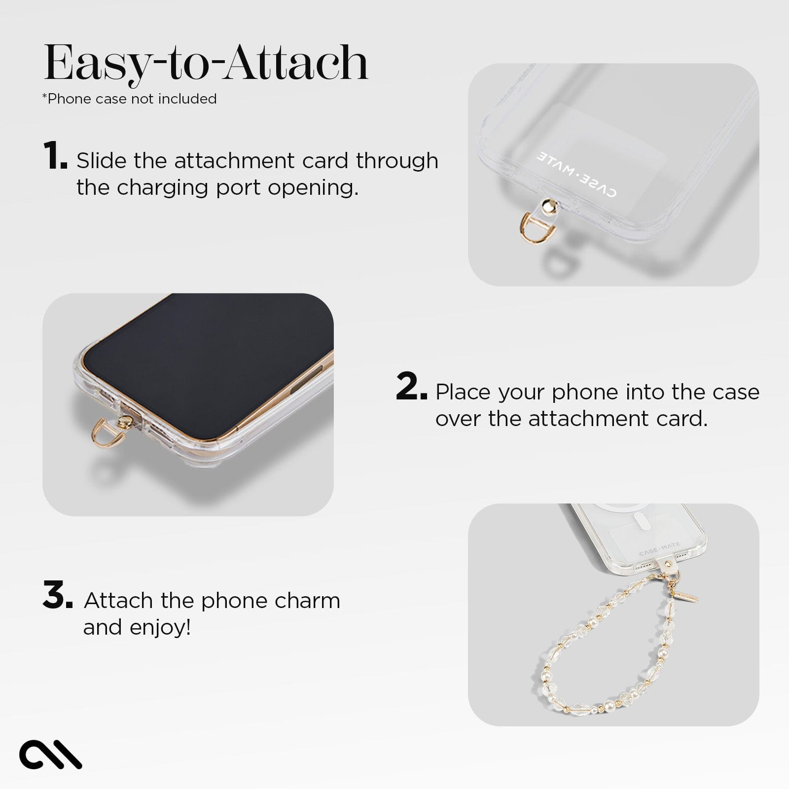 EASY-TO-ATTACH. 1. SLIDE THE ATTACHMENT CARD THROUGH THE CHARGING PORT OPENING. 2. PLACE YOUR PHONE INTO THE CASE OVER THE ATTACHMENT CARD. 3. ATTACH THE PHONE CHARM AND ENJOY!