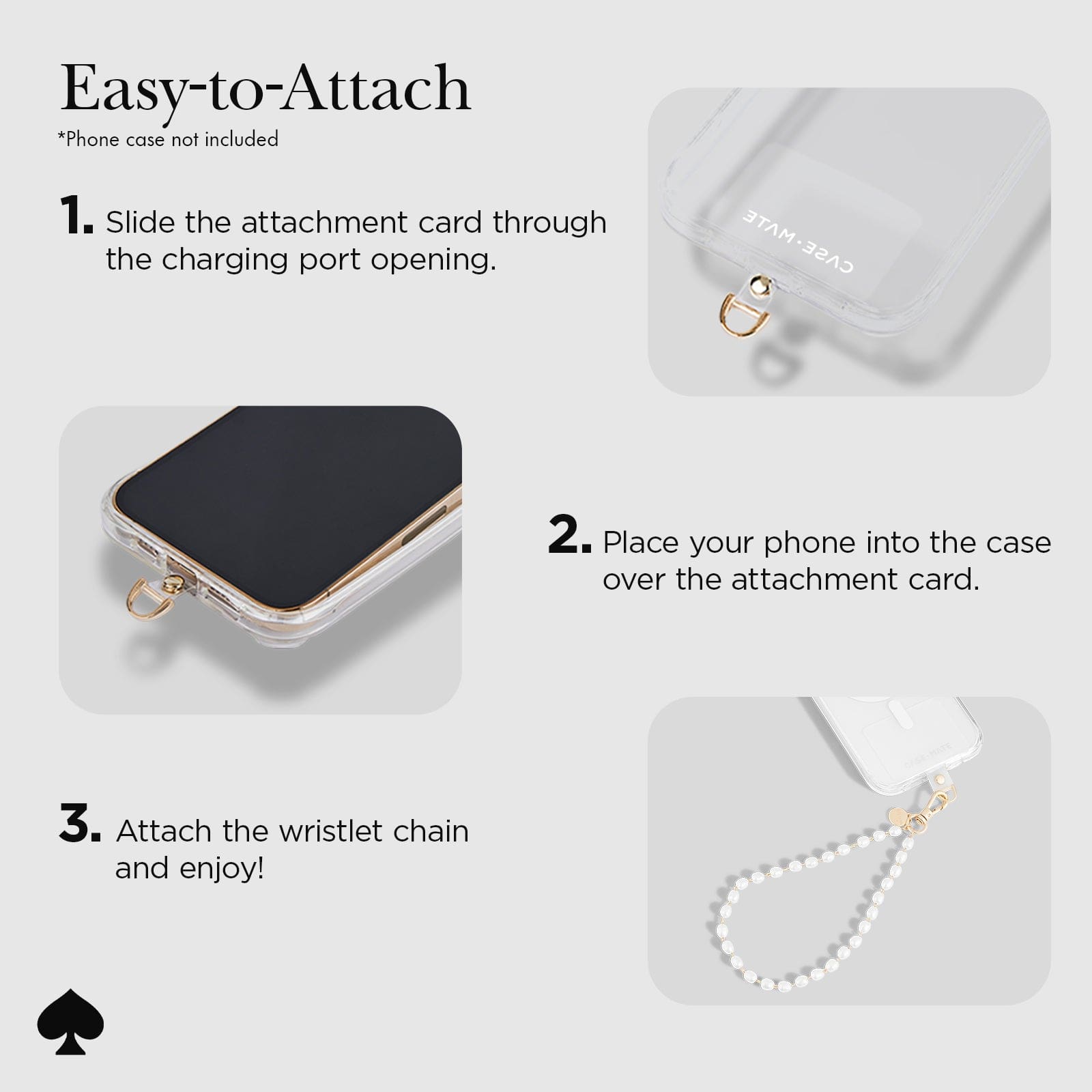 EASY-TO-ATTACH. PHONE CASE NOT INCLUDED. 1. SLIDE THE ATTACHMENT CARD THROUGH THE CHARGING PORT OPENING. 2. PLACE YOUR PHONE INTO THE CASE OVER THE ATTACHMENT CARD. 3. ATTACH THE WRISTLET CHAIN AND ENJOY!