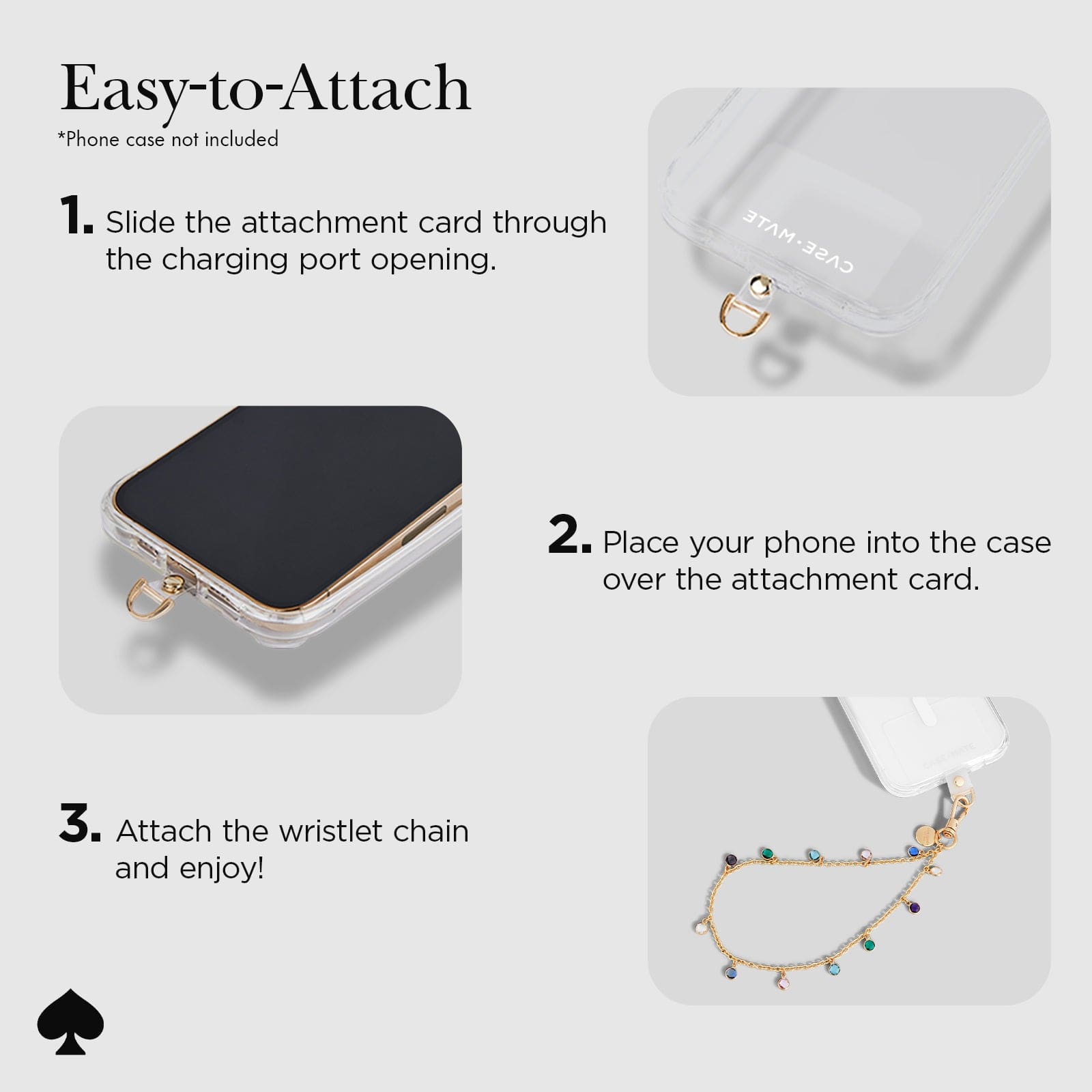 EASY-TO-ATTACH. 1. SLIDE THE ATTACHMENT CARD THROUGH THE CHARGING PORT OPENING. 2. PLACE YOUR PHONE INTO THE CASE OVER THE ATTACHMENT CARD. 3. ATTACH THE WRISTLET CHAIN AND ENJOY!