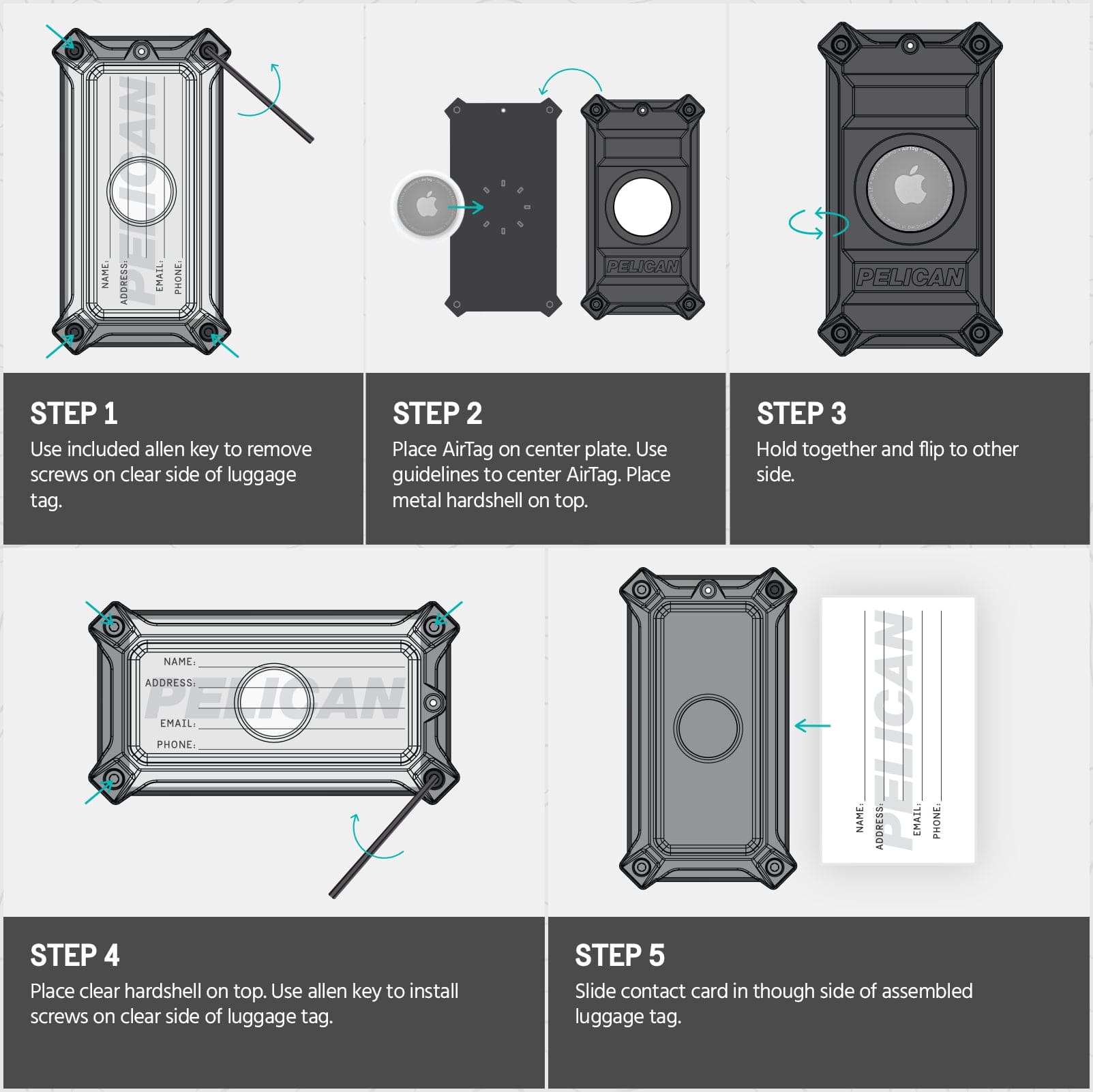 STEP 1. USE INCLUDED ALLEN KEY TO REMOVE SCREWS ON CLEAR SIDE OF LUGGAGE TAGE. STEP 2. PLACE AIRTAG ON CENTER PLATE. USE GUIDELINES TO CENTER AIRTAG. PLACE METAL HARDSHELL ON TOP. STEP 3. HOLD TOGETHER AND FLIP TO OTHER SIDE. SETP 4. PLACE CLEAR HARDSHELL ON TOP. USE ALLEN KEY TO INSTALL SCREWS ON CLEAR OF LUGGAGE TAG. STEP 5. SLIDE CONTACT CARD THROUGH SIDE OF ASSEMBLED LUGGAGE TAG.