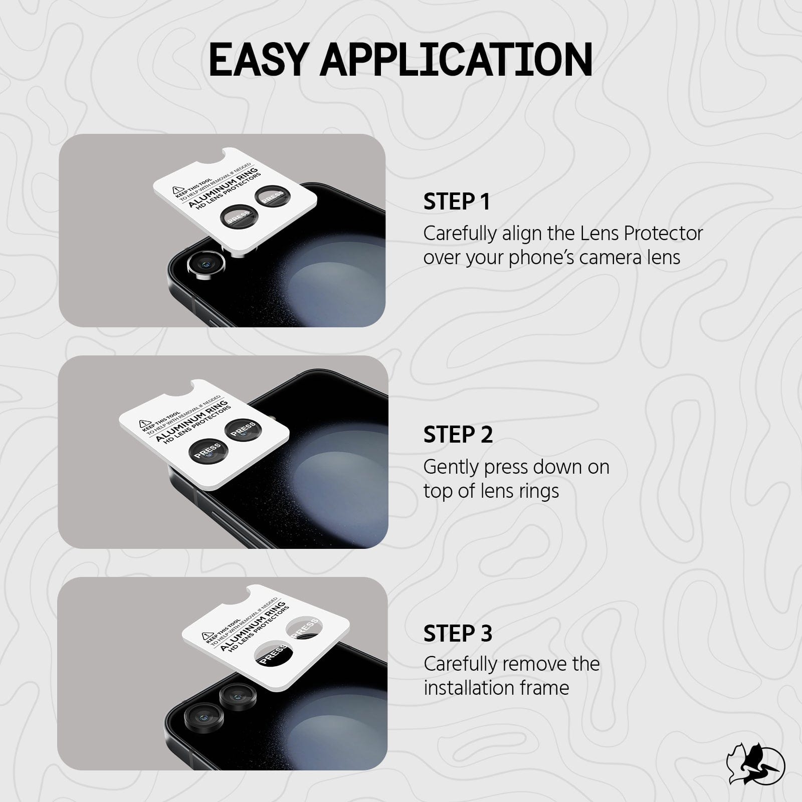 EASY APPLICATION. STEP 1 CAREFULLY ALIGN YOUR LENS PROTECTOR OVER YOUR PHONE'S CAMERA LENS. STEP 2 GENTLY PRESS DOWN ON TOP OF LENS RINGS. STEP 3 CAREFULLY REMOVE THE INSTALLATION FRAME