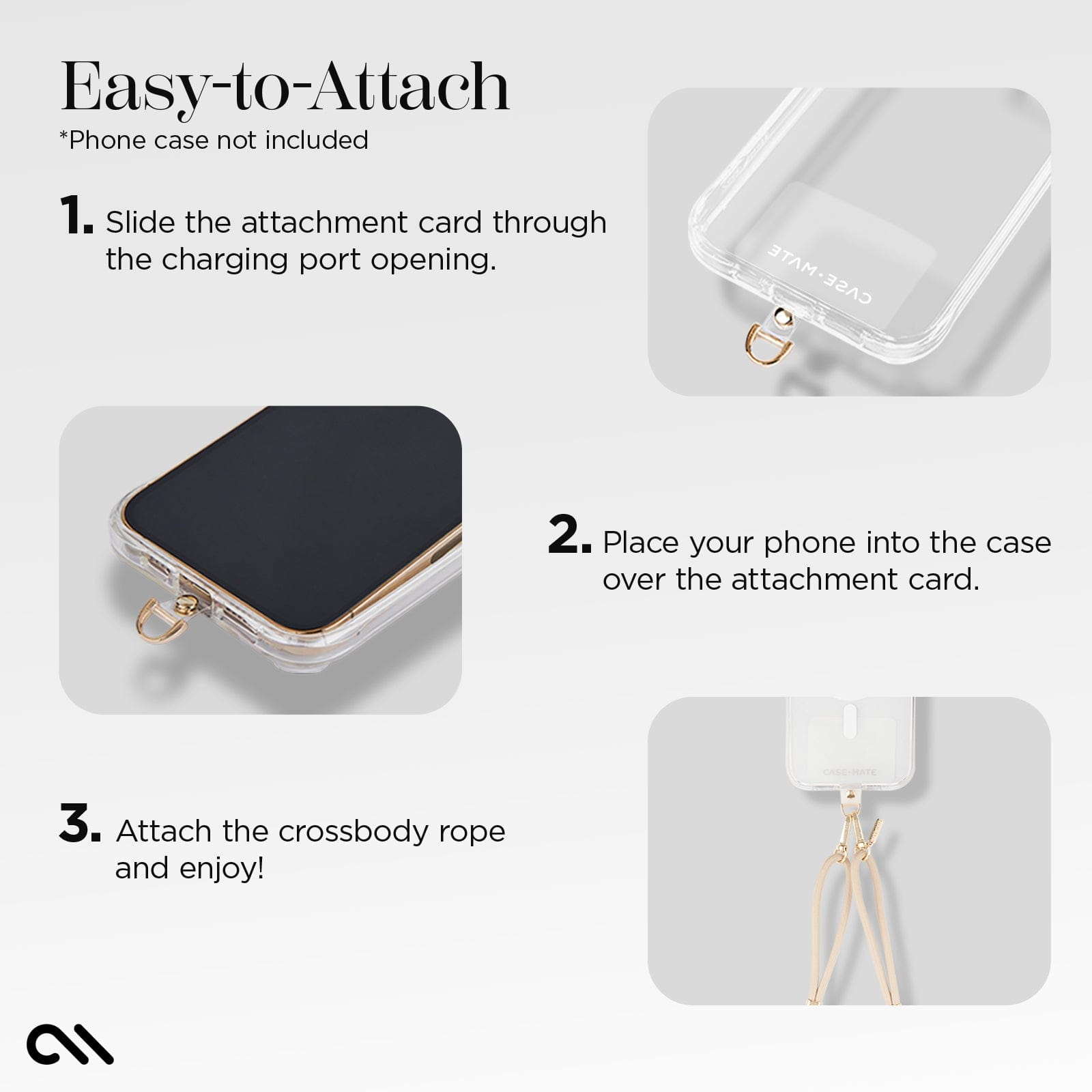 EASY-TO-ATTACH. PHONE CASE NOT INCLUDED. 1 SLIDE THE ATTACHMENT CARD THROUGH THE CHARGING PORT OPENING. 2. PLACE YOUR PHONE INTO THE CASE OVER THE ATTACHMENT CARD. 3. ATTACH THE CROSSBODY ROPE AND ENJOY!