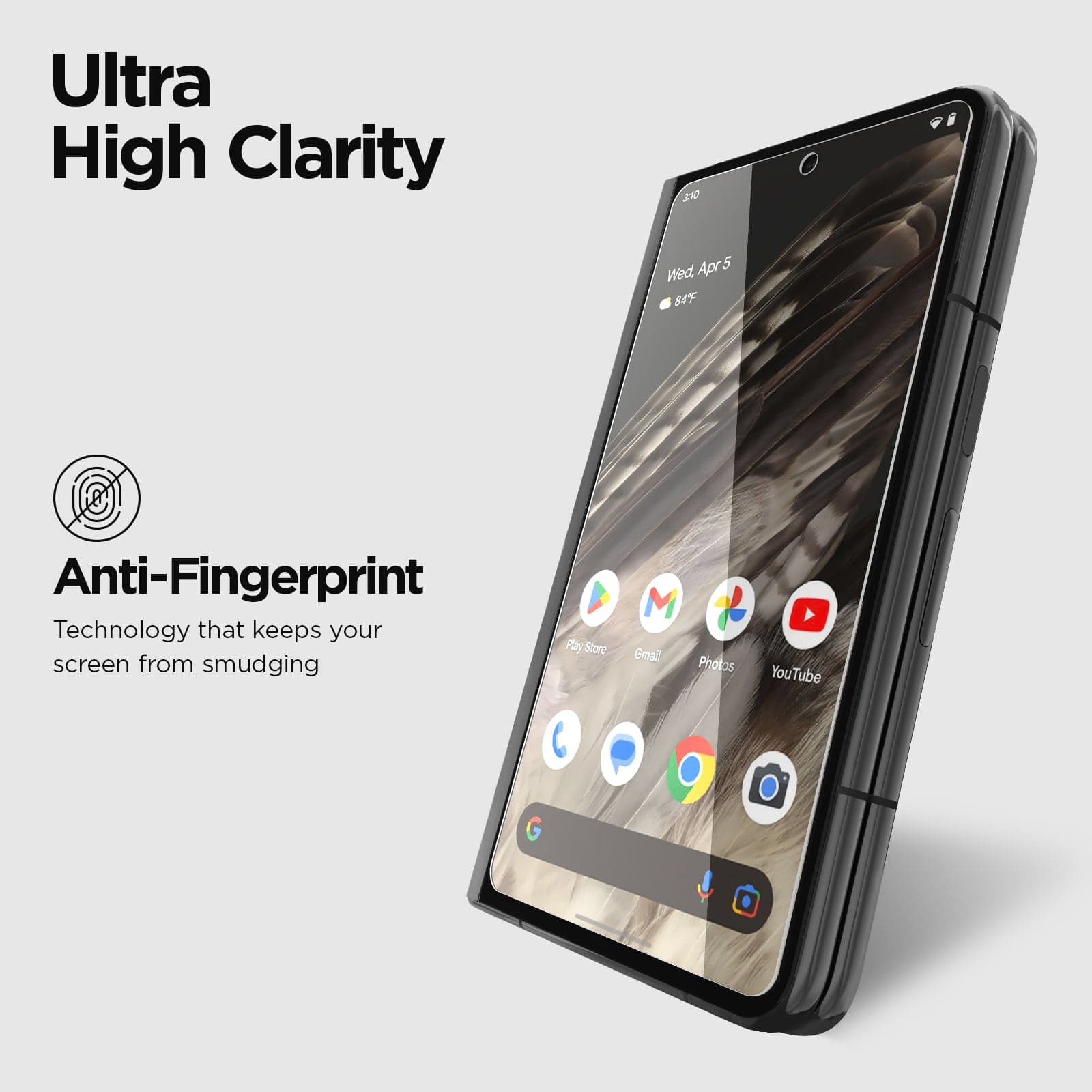 ULTRA HIGH CLARITY. ANTI-FINGERPRINT TECHNOLOGY KEEPS YOUR SCREEN FROM SMUDGING.