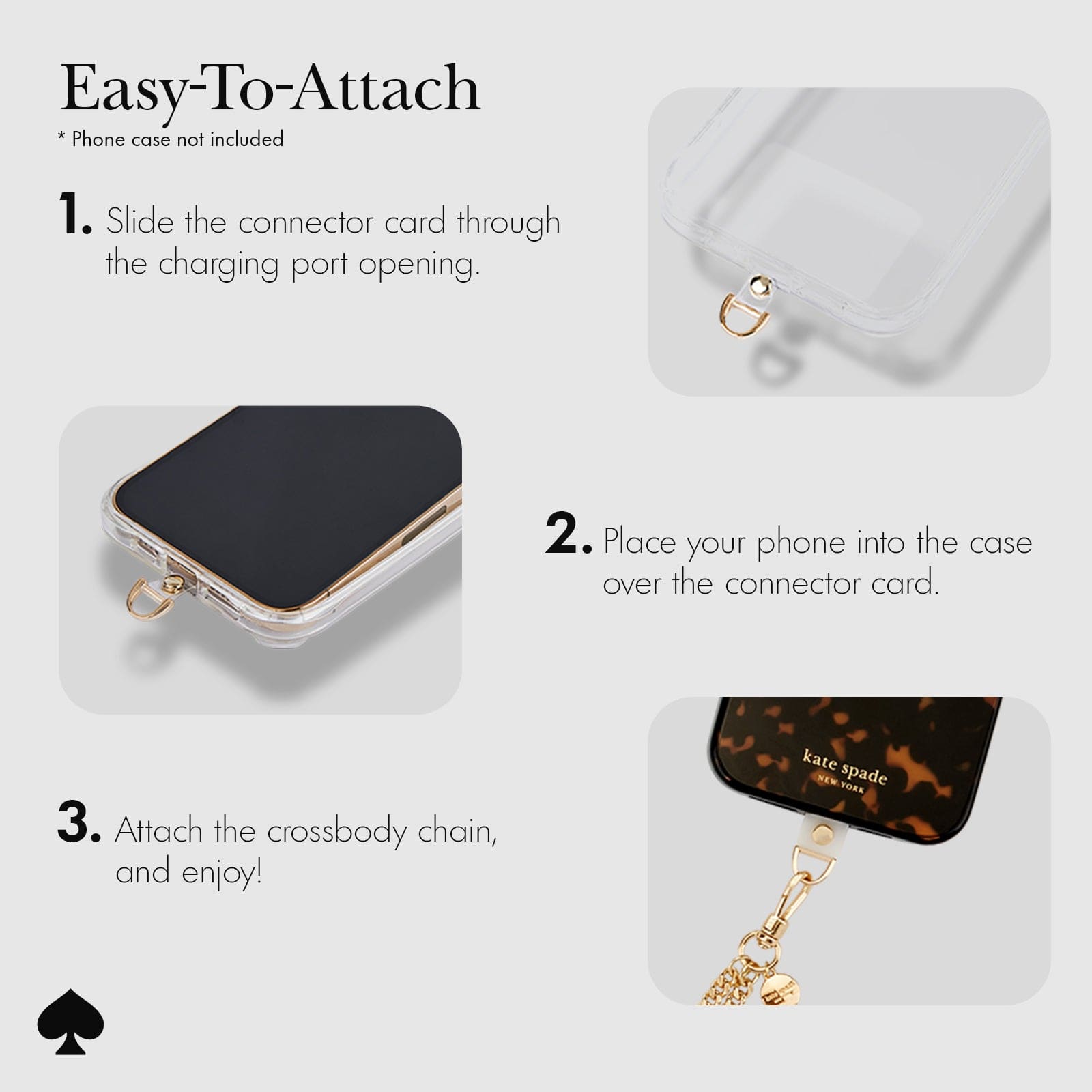 EASY TO ATTACH. SLIDE THE CONNECTOR CARD THROUGH THE CHARGING PORT OPENING. PLACE YOUR PHONE INTO THE CASE OVER THE CONNECTOR CARD. ATTACH THE CROSSBODY CHAIN AND ENJOY!