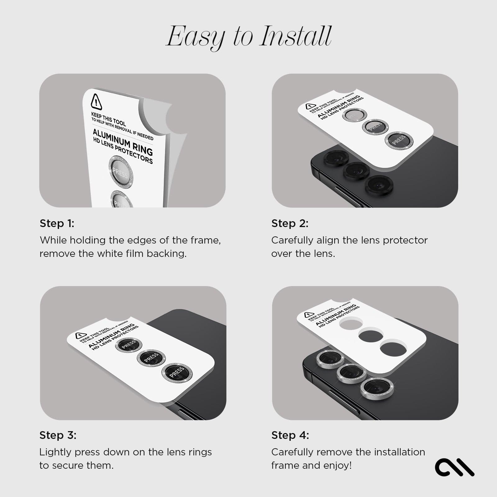 EASY TO INSTALL. STEP 1: WHILE HOLDING THE EDGES OF THE FRAME, REMOVE T WHITE FILM BACKING. STEP2: CAREFULLY ALIGN THE LENS PROTECTOR OVER THE LENS. STEP3: LIGHTLY PRESS DOWN ON THE LENS RING TO SECURE THEM. STEP 4: CAREFULLY REMOVE THE INSTALLATION FRAME AND ENJOY!