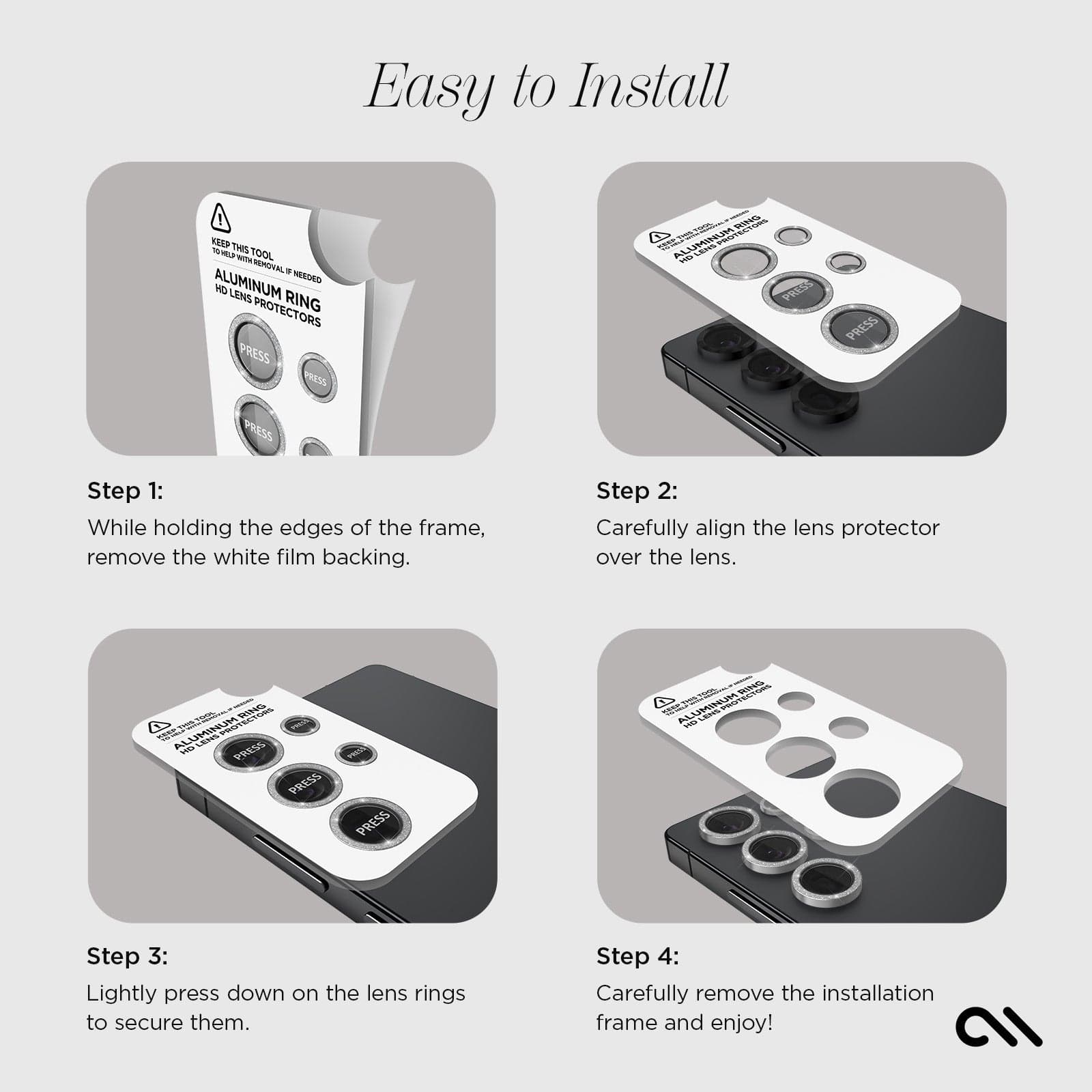 EASY TO INSTALL. STEP 1: WHILE HOLDING THE EDGES OF THE FRAME, REMOVE T WHITE FILM BACKING. STEP2: CAREFULLY ALIGN THE LENS PROTECTOR OVER THE LENS. STEP3: LIGHTLY PRESS DOWN ON THE LENS RING TO SECURE THEM. STEP 4: CAREFULLY REMOVE THE INSTALLATION FRAME AND ENJOY!