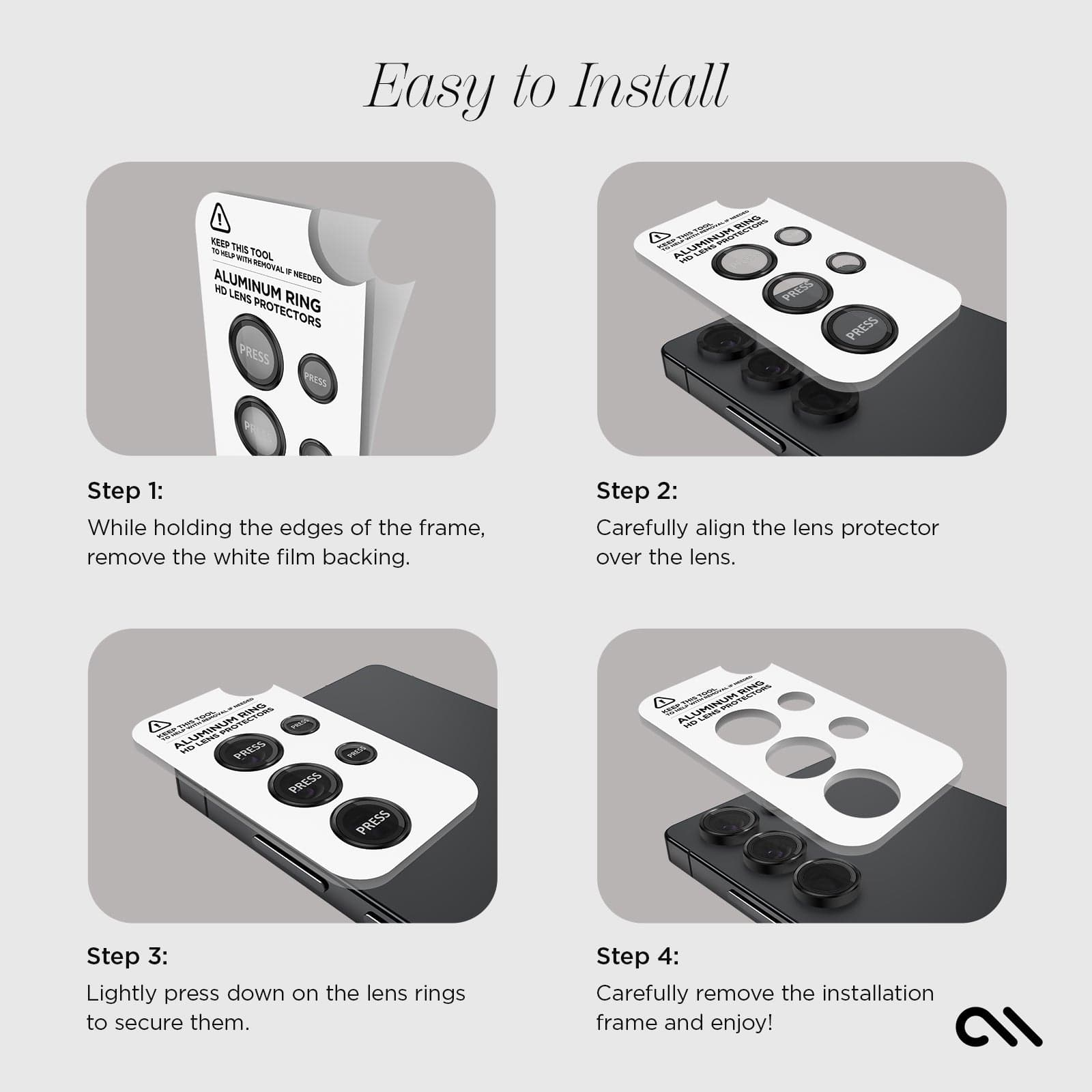 EASY TO INSTALL. STEP 1: WHILE HOLDING THE EDGES OF THE FRAME, REMOVE THE WHITE FILM BACKING. STEP 2: CAREFULLY ALIGN THE LENS PROTECTOR OVER THE LENS. STEP 3: LIGHTLY PRESS DOWN ON THE LENS RINGS TO SECURE THEM. STEP 4: CAREFULLY REMOVE THE INSTALLATION FRAME AND ENJOY.