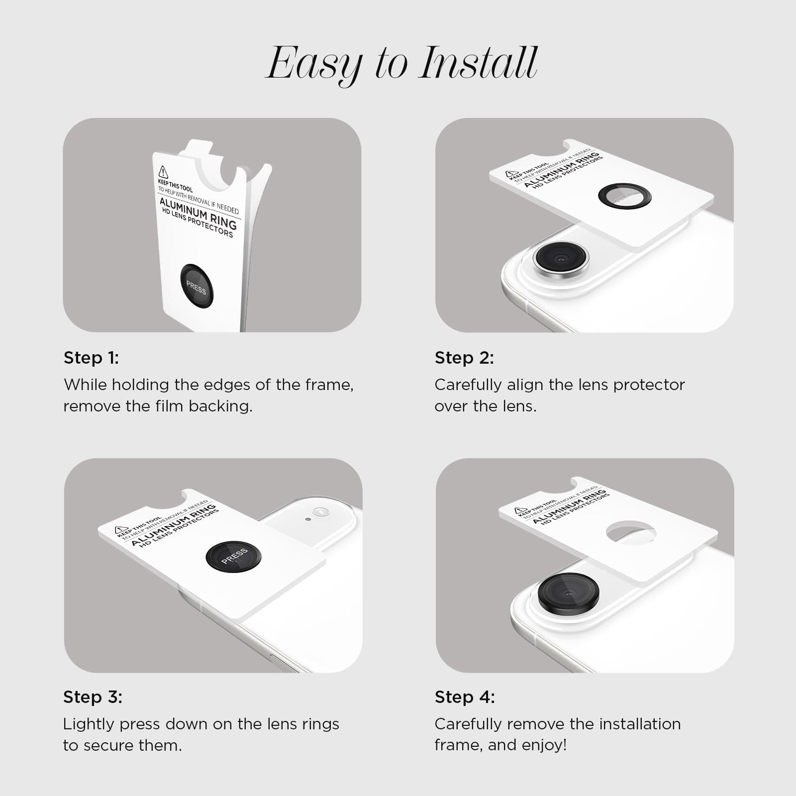 EASY TO INSTALL STEP 1: WHILE HOLDING THE EDGES OF THE FRAME REMOVE THE FILM BACKING. STEP 2: CAREFULLY ALIGN THE LENS PROTECTOR OVER THE LENS. STEP 3: LIGHTLY PRESS DOWN ON THE LENS RINGS TO SECURE THEM. STEP 4: CAREFULLY REMOVE THE INSTALLATION FRAME AND ENJOY!