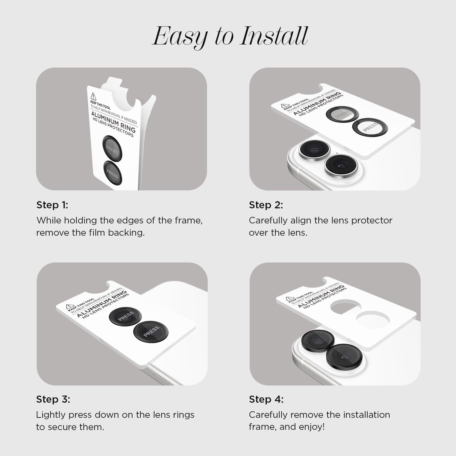 EASY TO INSTALL. STEP 1: WHILE HOLING THE EDGES OF THE FRAME, REMOVE THE FILM BACKING. STEP 2: CAREFULLY ALIGN THE LENS PROTECTOR OVER THE LENS. STEP 3: LIGHTLY PRESS DOWN ON THE LENS RINGS TO SECURE THEM. STEP 4: CAREFULLY REMOVE THE INSTALLATION FRAME AND ENJOY!