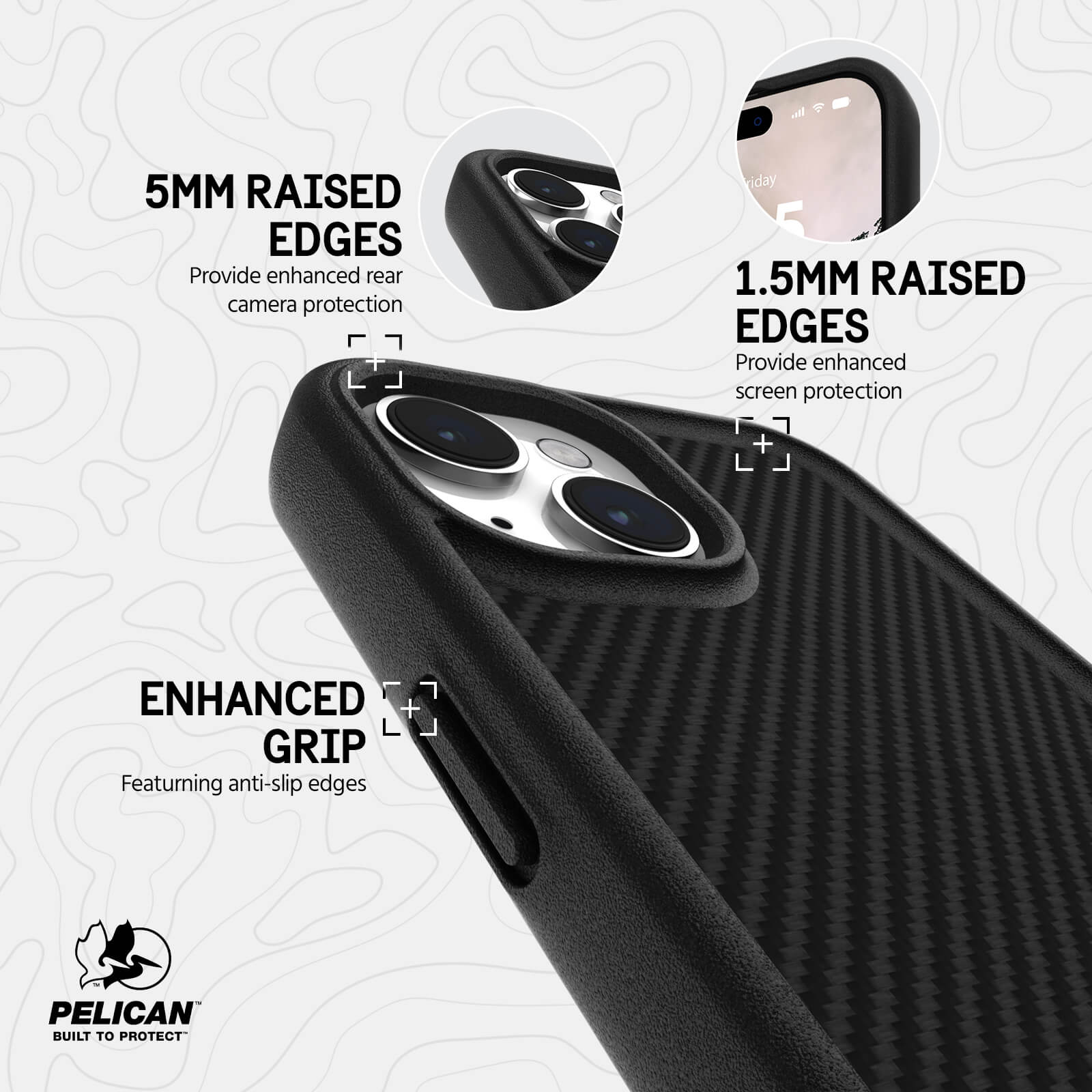 1.5MM RAISED EDGES. PROVIDE ENHANCED SCREEN PROTECTION. 5MM RAISED EDGES PROVIDE ENHANCED REAR CAMERA PROTECTION. ENHANCED GRIP FEATURING ANTI-SLIP EDGES.