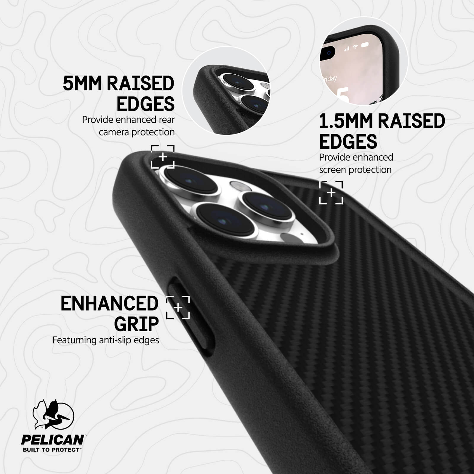 1.5MM RAISED EDGES. PROVIDE ENHANCED SCREEN PROTECTION. 5MM RAISED EDGES PROVIDE ENHANCED REAR CAMERA PROTECTION. ENHANCED GRIP FEATURING ANTI-SLIP EDGES.