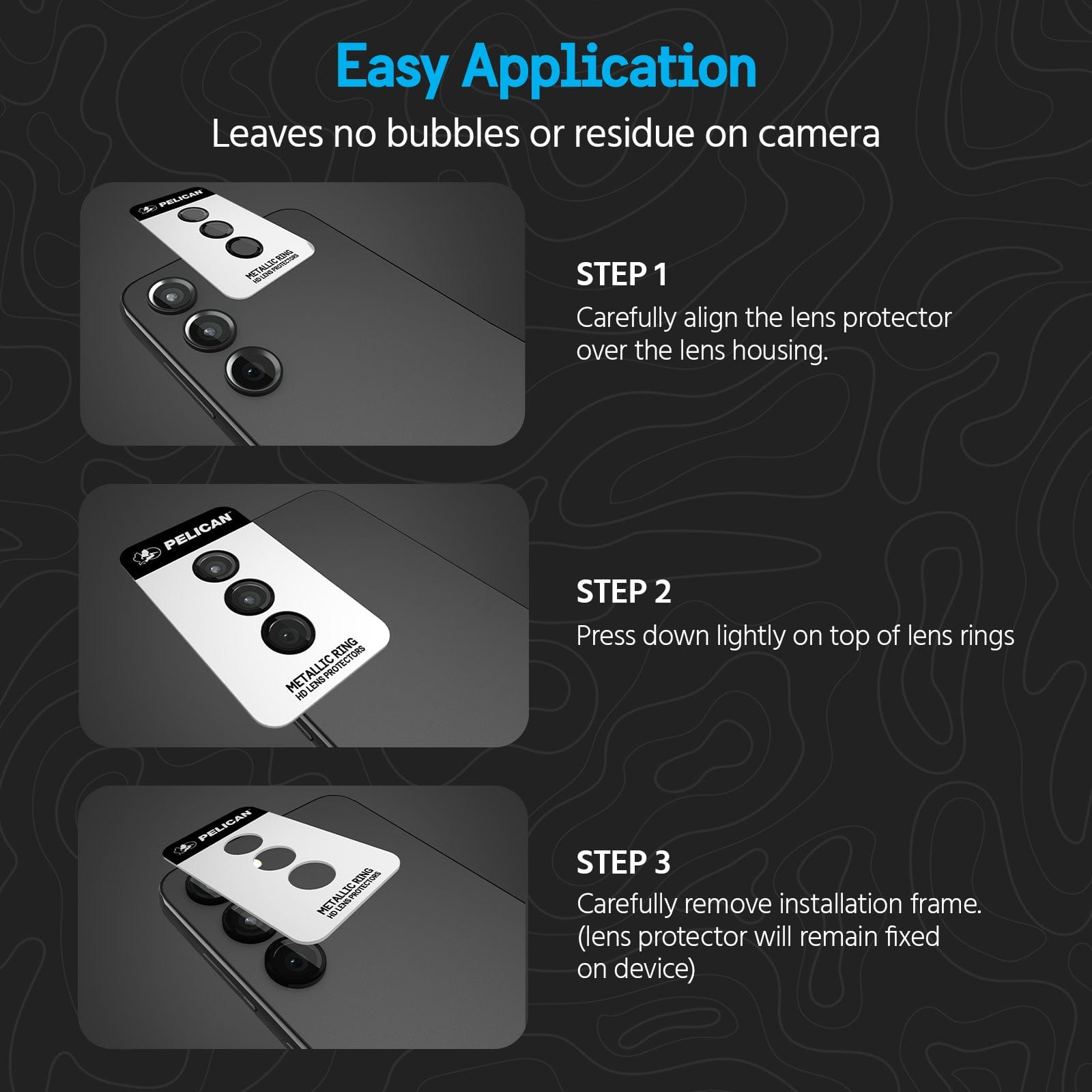 EASY APPLICATION. LEAVES NO BUBBLED OR RESIDUE ON CAMERA. STEP 1: CAREFULLY ALIGN THE LENS PROTECTOR OVER THE LENS HOUSING. STEP 2. PRESS DOWN LIGHTLY ON TOP OF LENS RINGS. STEP 3 CAREFULLY REMOVE INSTALLATION FRAME. (LENS PROTECTOR WILL REMAIN FIXED ON DEVICE)