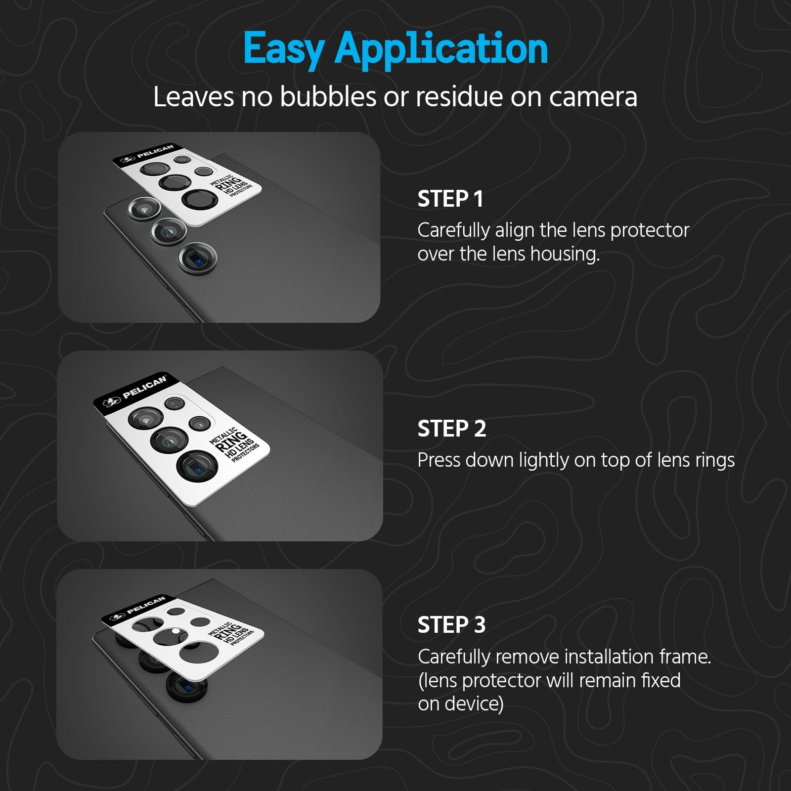 EASY APPLICATION. LEAVES NO BUBBLED OR RESIDUE ON CAMERA. STEP 1: CAREFULLY ALIGN THE LENS PROTECTOR OVER THE LENS HOUSING. STEP 2. PRESS DOWN LIGHTLY ON TOP OF LENS RINGS. STEP 3 CAREFULLY REMOVE INSTALLATION FRAME. (LENS PROTECTOR WILL REMAIN FIXED ON DEVICE)
