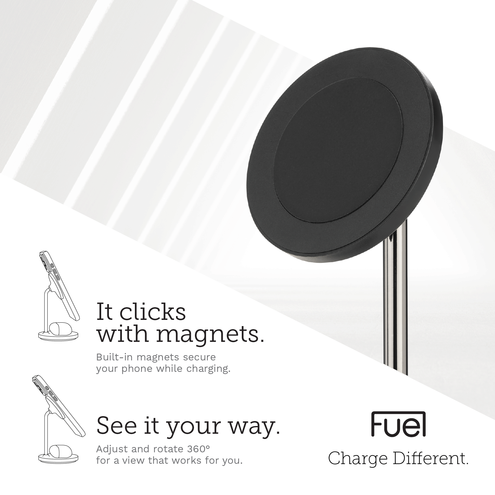 IT CLICKS WITH MAGNETS. BUILT-IN MAGNETS SECURE YOUR PHONE WHILE CHARGING. SEE IT YOUR WAY. ADJUST AND ROTATE 360 DEGREES FR A VIEW THAT WORKS FOR YOU.