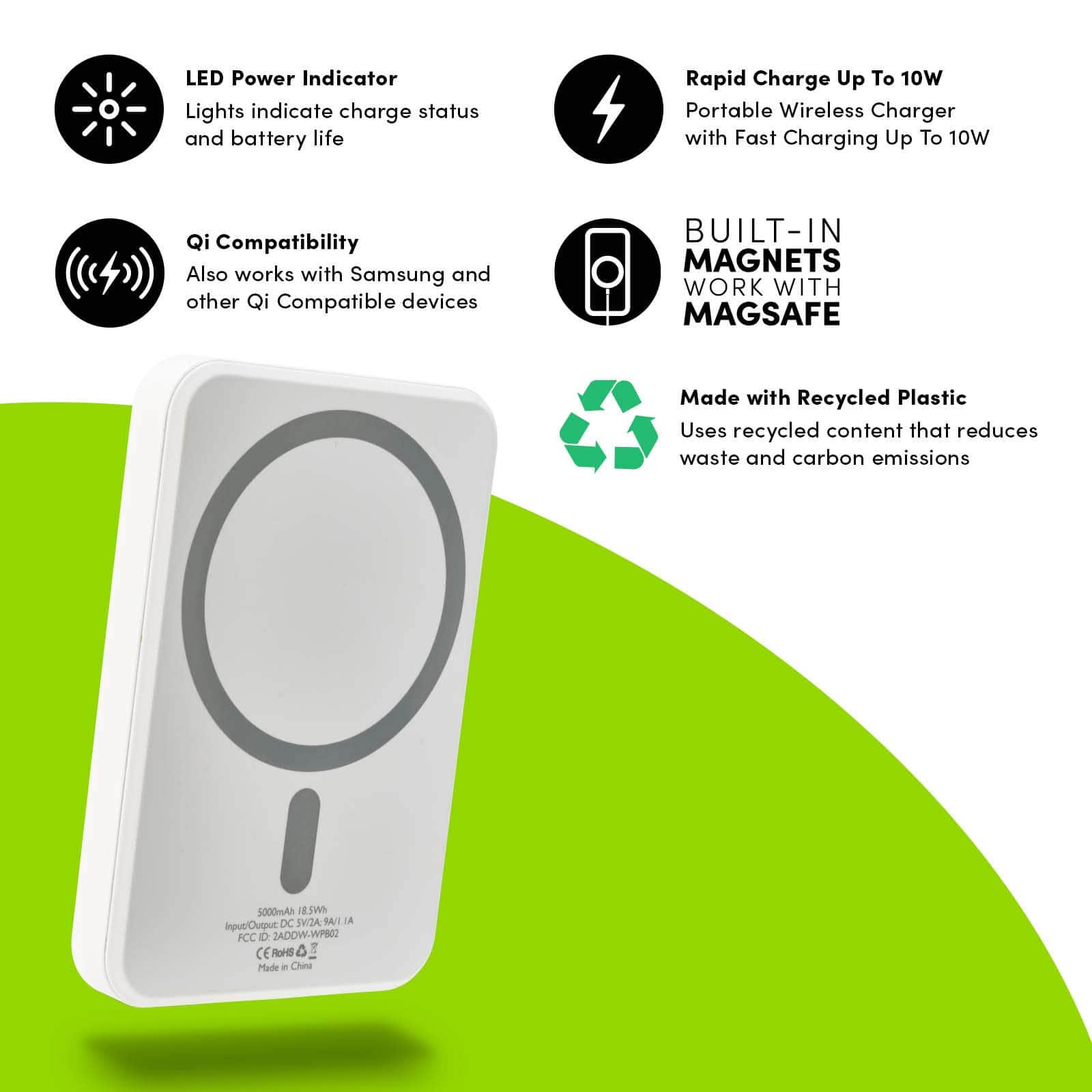FEATURES: LED POWER INDICATOR. LIGHTS INDICATE CHARGE STATUS AND BATTERY LIFE. QI COMPATIBILITY ALSO WORKS WITH SAMSUNG AND OTHER QI COMPATIBLE DEVICES. RAPID CHARGE UP TO 10W PORTABLE WIRELESS CHARGER WITH FAST CHARGING UP TO 10W. BUILT IN MAGNETS WORK WITH MAGSAFE. MADE WITH RECYCLED PLASTIC USES RECYCLED CONTENT THAT REDUCES WASTE AND CARBON EMISSIONS. COLOR::WHITE