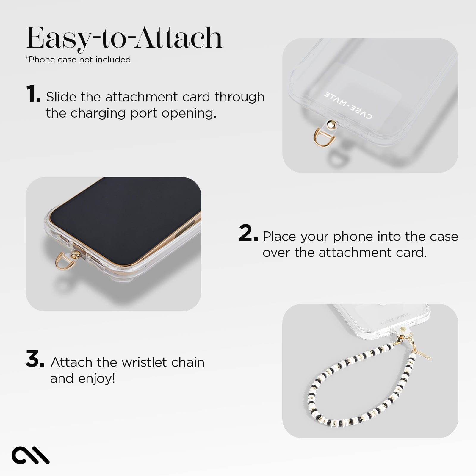 EASY-TO-ATTACH. 1. SLIDE THE ATTACHMENT CARD THROUGH THE CHARGING PORT OPENING. 2. PLACE YOUR PHONE INTO THE CASE OVER THE ATTACHMENT CARD. 3. ATTACH THE WRISTLET CHAIN AND ENJOY!