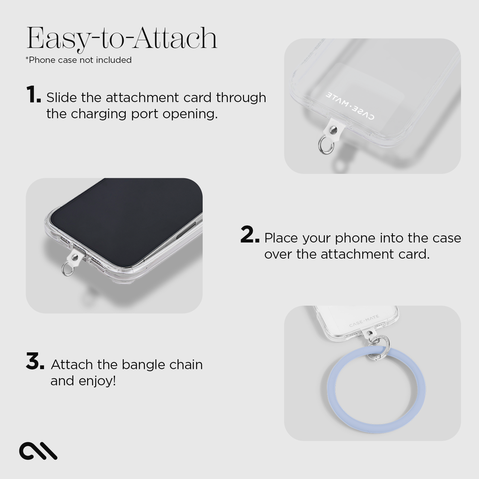 EASY-TO-ATTACH. 1. SLIDE THE ATTACHMENT CARD THROUGH. THE CHARGING PORT OPENING 2. PLACE YOUR PHONE INTO THE CASE OVER. THE ATTACHMENT CARD 3. ATTACH THE BANGLE CHAIN AND ENJOY! 