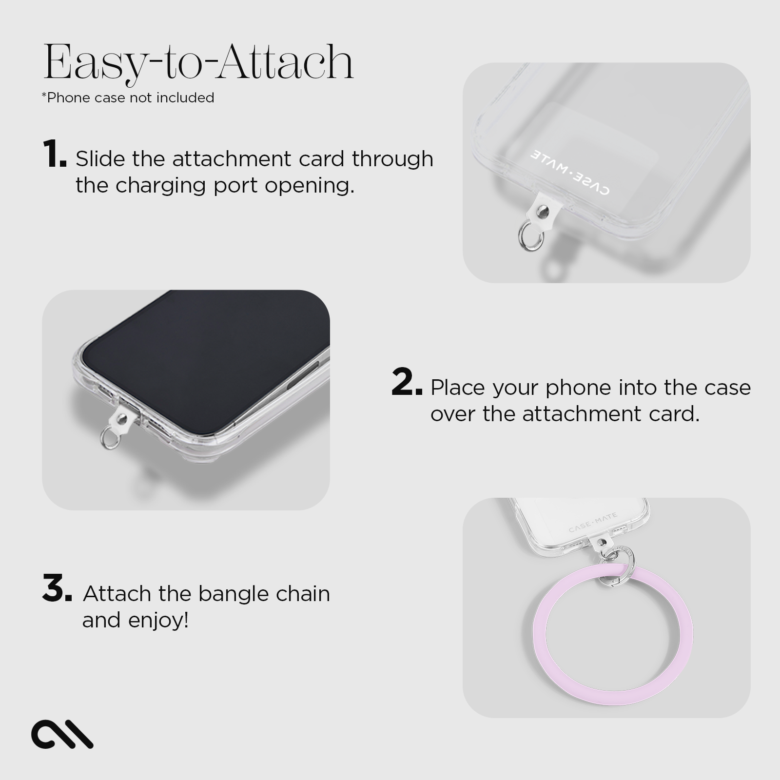 EASY-TO-ATTACH. 1. SLIDE THE ATTACHMENT CARD THROUGH. THE CHARGING PORT OPENING 2. PLACE YOUR PHONE INTO THE CASE OVER. THE ATTACHMENT CARD 3. ATTACH THE BANGLE CHAIN AND ENJOY! 