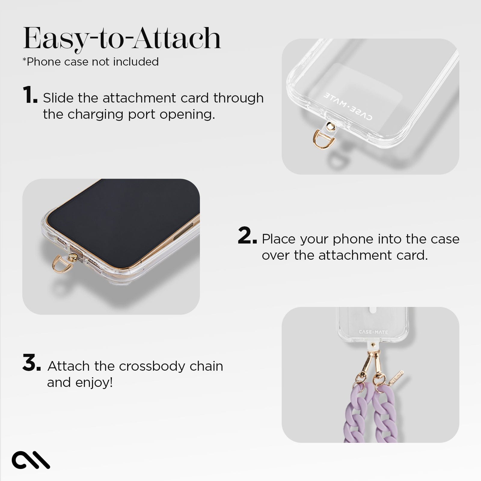 EASY TO ATTACH. *PHONE CASE NOT INCLUDED. 1. SLIDE THE ATTACHMENT CARD THROUGH THE CHARGING PORT OPENING. 2. PLACE YOUR PHONE INTO THE CASE OVER THE ATTACHMENT CARD. 3. ATTACH THE CROSSBODY CHAIN AND ENJOY