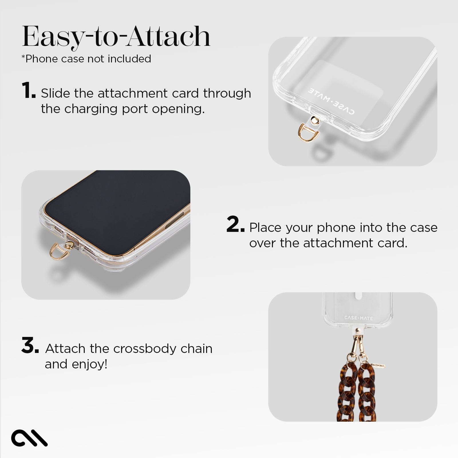 EASY TO ATTACH. *PHONE CASE NOT INCLUDED. 1. SLIDE THE ATTACHMENT CARD THROUGH THE CHARGING PORT OPENING. 2. PLACE YOUR PHONE INTO THE CASE OVER THE ATTACHMENT CARD. 3. ATTACH THE CROSSBODY CHAIN AND ENJOY!