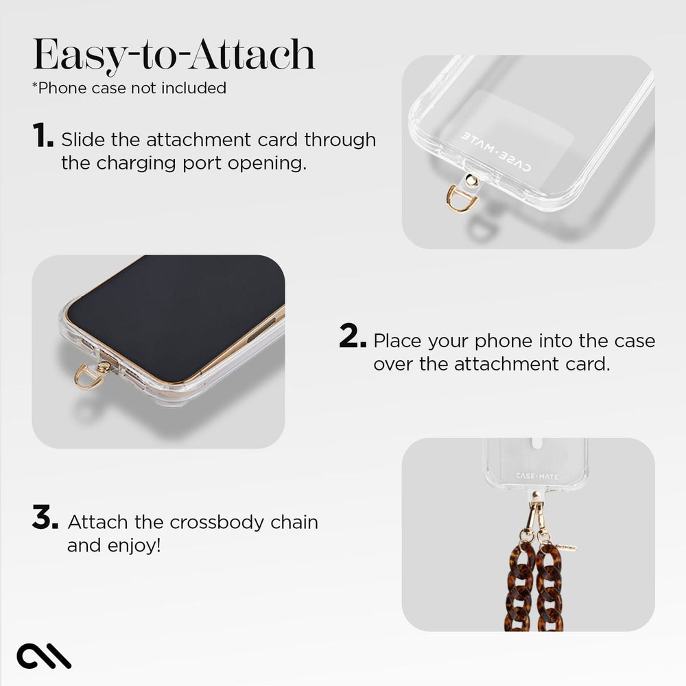 EASY TO ATTACH. *PHONE CASE NOT INCLUDED. 1. SLIDE THE ATTACHMENT CARD THROUGH THE CHARGING PORT OPENING. 2. PLACE YOUR PHONE INTO THE CASE OVER THE ATTACHMENT CARD. 3. ATTACH THE CROSSBODY CHAIN AND ENJOY!