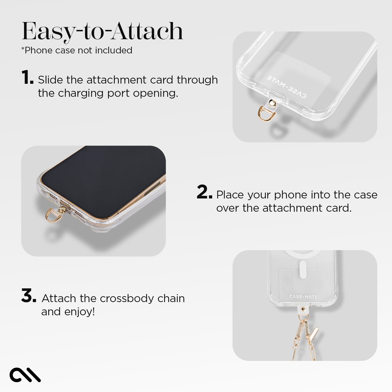 EASY TO ATTACH. 1. SLIDE THE ATTACHMENT CARD THROUGH THE CHARGING PORT OPENING. 2. PLACE YOUR PHONE INTO THE CASE OVER THE ATTACHMENT CARD. 3. ATTACH THE CROSSBODY CHAIN AND ENJOY!