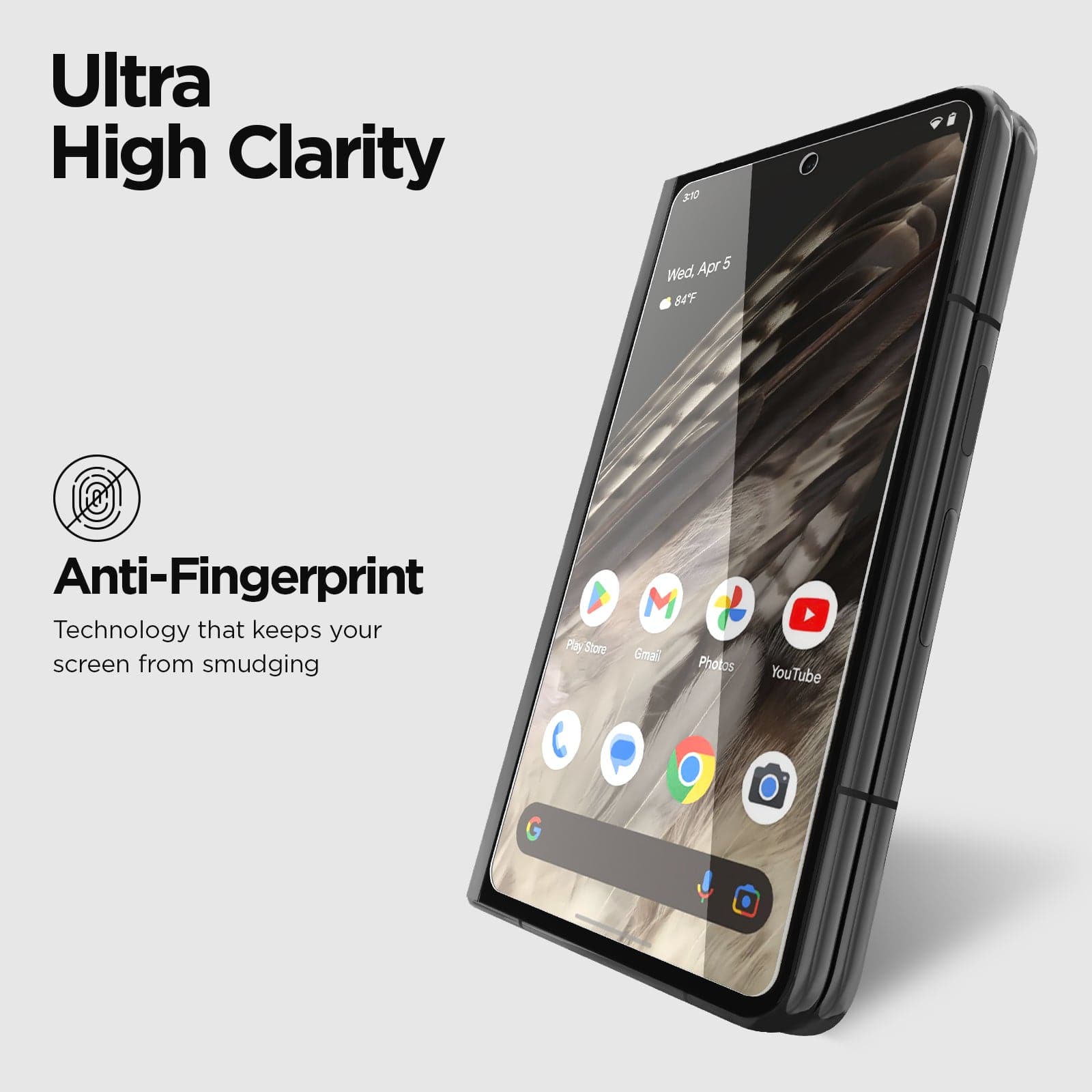 ULTRA HIGH CLARITY. ANTI-FINGERPRINT TECHNOLOGY KEEPS YOUR SCREEN FROM SMUDGING. 