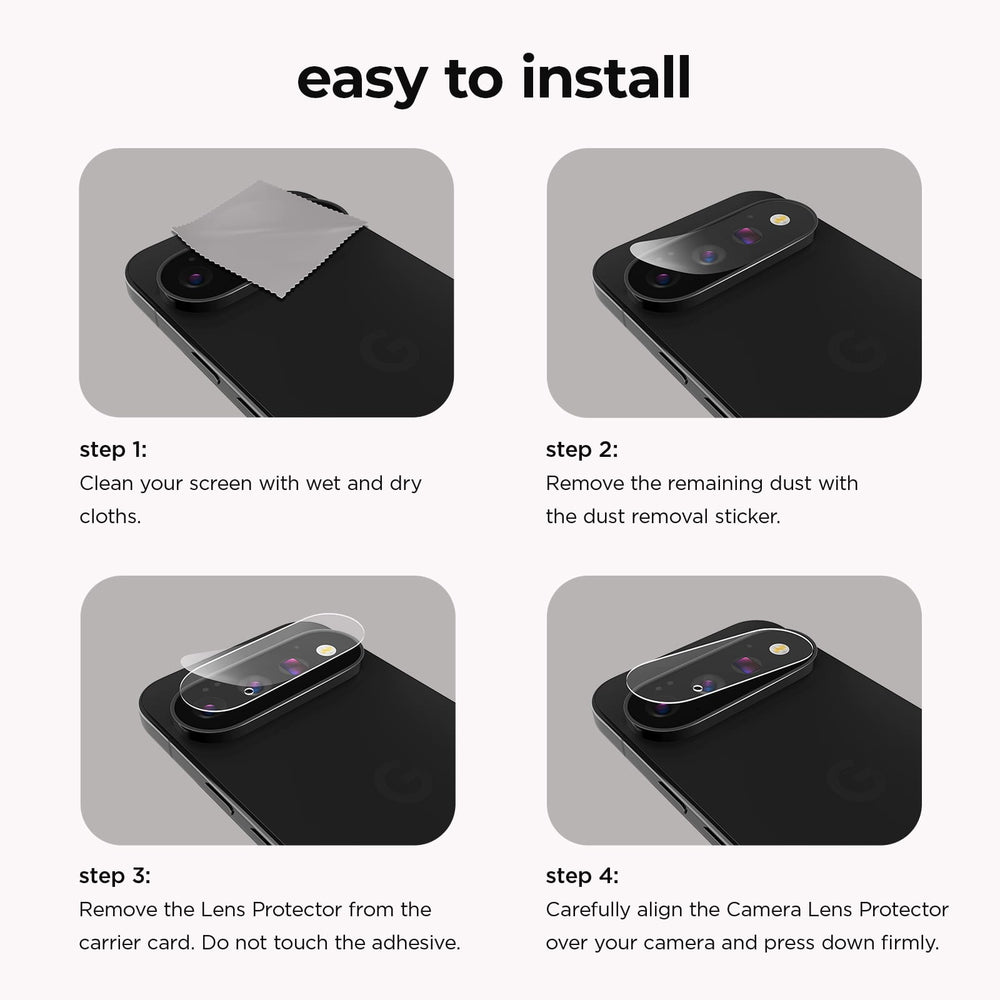 Easy to Install. Step 1: Clean your screen with wet and dry cloths. Step 2: Remove the remaining dust with the dust removal sticker. Step 3: Remove the Lens Protector from the carrier card. Do not touch the adhesive. Step 4: Carefully align the Camera Lens Protector over your camera and press down firmly.
