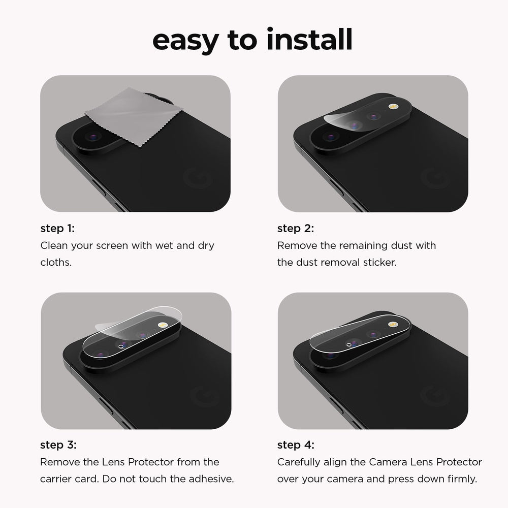 Easy to Install. Step 1: Clean your screen with wet and dry cloths. Step 2: Remove the remaining dust with the dust removal sticker. Step 3: Remove the Lens Protector from the carrier card. Do not touch the adhesive. Step 4: Carefully align the Camera Lens Protector over your camera and press down firmly.
