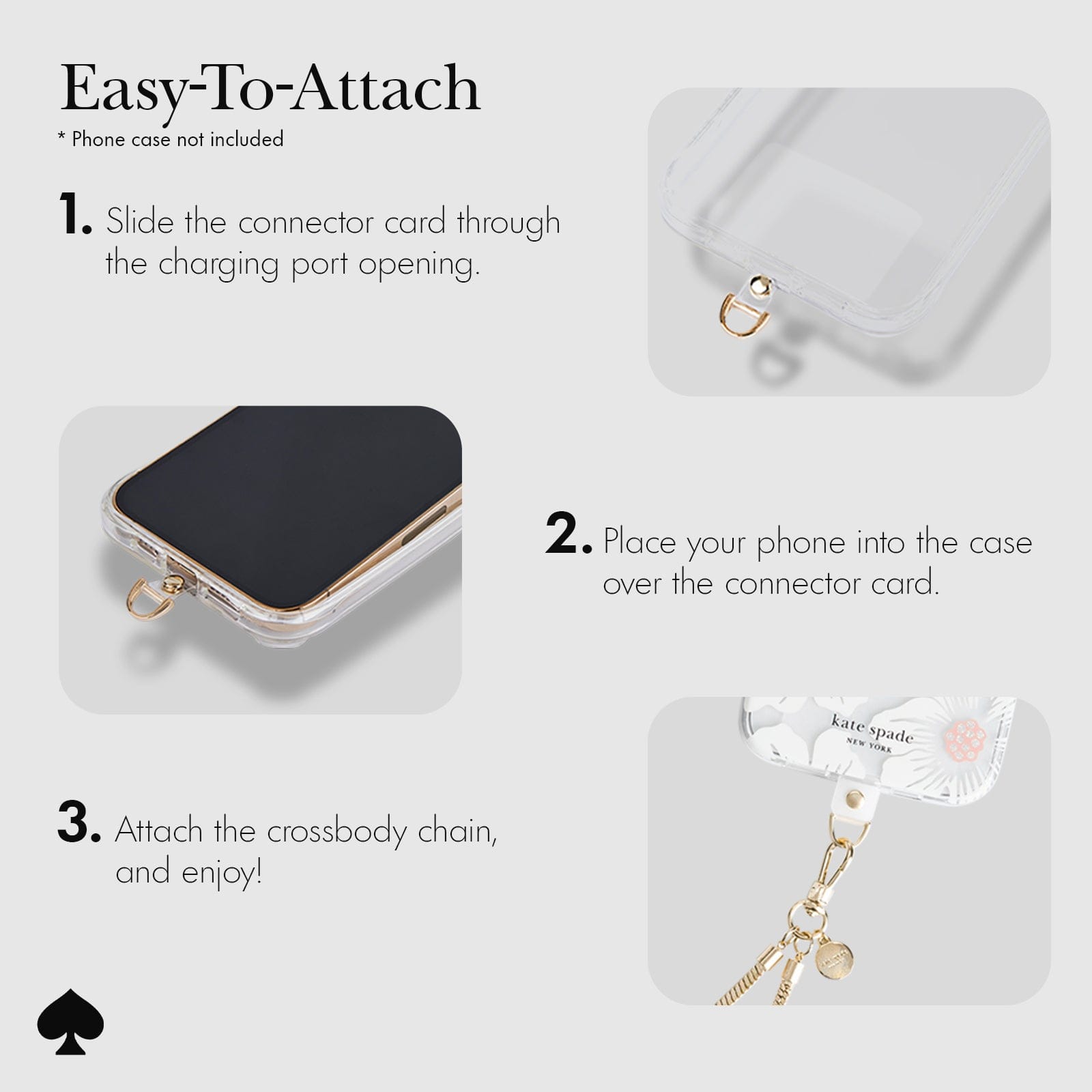 EASY TO ATTACH. 1. SLIDE THE CONNECTOR CARD THROUGH THE CHARGING PORT OPENING. 2. PLACE YOUR PHONE INTO THE CASE OVER THE CONNECTOR CARD. 3. ATTACH THE CROSSBODY CHAIN, AND ENJOY!