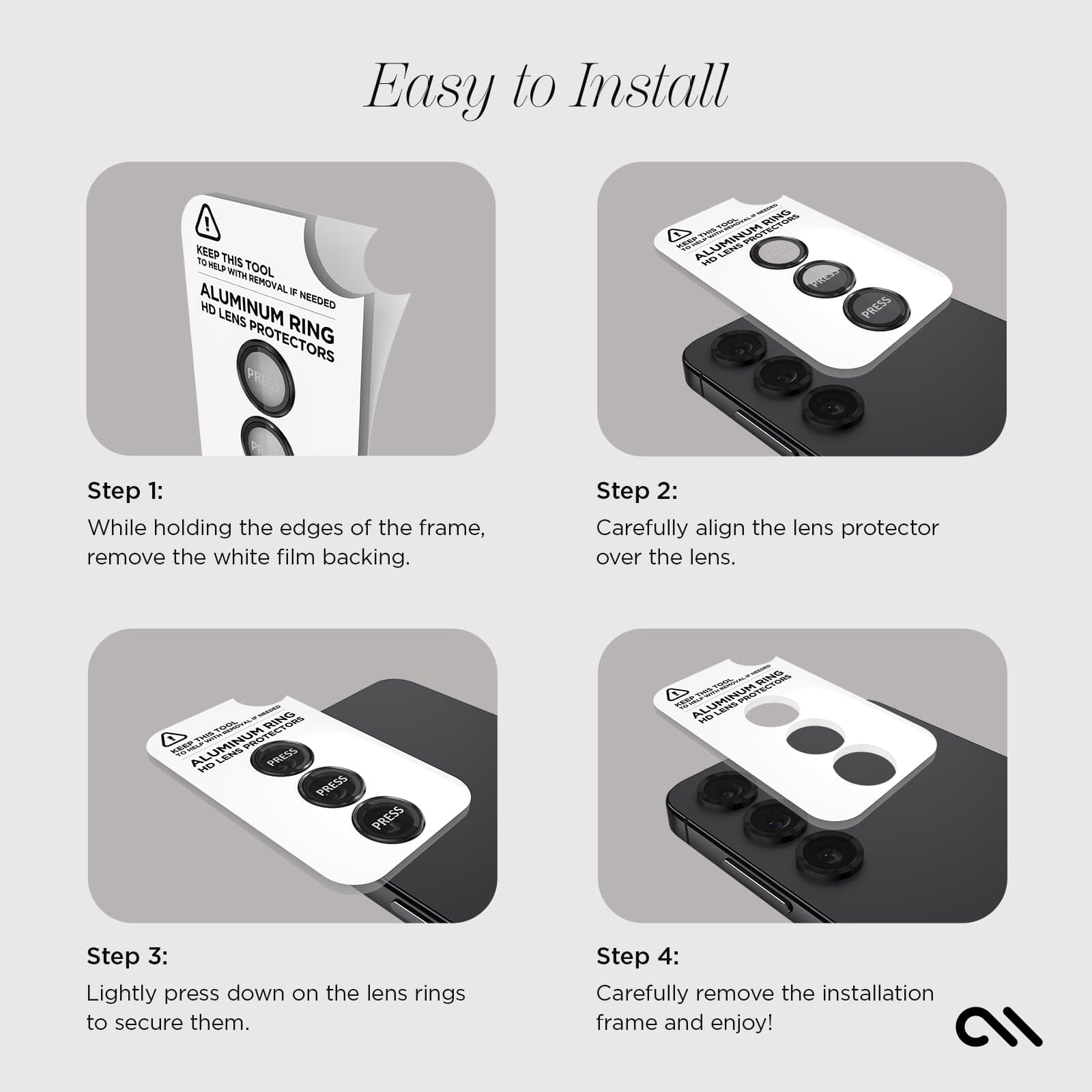 EASY TO INSTALL. STEP 1: WHILE HOLDING THE EDGES OF THE FRAME, REMOVE THE WHITE FILM BACKING. STEP 2: CAREFULLY ALIGN THE LENS PROTECTOR OVER THE LENS. STEP 3: LIGHTLY PRESS DOWN ON THE LENS RINGS TO SECURE THEM. STEP 4: CAREFULLY REMOVE THE INSTALLATION FRAME AND ENJOY. 