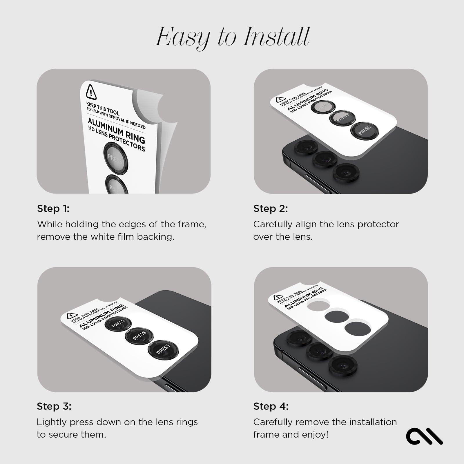 EASY TO INSTALL. STEP 1: WHILE HOLDING THE EDGES OF THE FRAME, REMOVE THE WHITE FILM BACKING. STEP 2: CAREFULLY ALIGN THE LENS PROTECTOR OVER THE LENS. STEP 3: LIGHTLY PRESS DOWN ON THE LENS RINGS TO SECURE THEM. STEP 4: CAREFULLY REMOVE THE INSTALLATION FRAME AND ENJOY. 