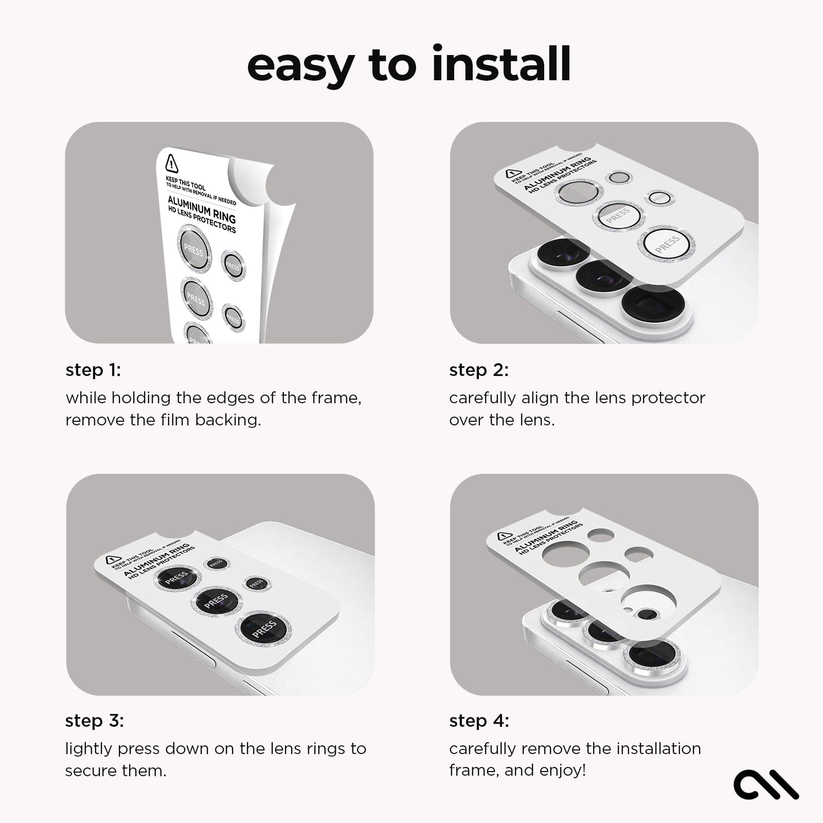 Easy to Install. Step 1: While holding the edges of the frame, remove the film backing. Step 2. Carefully align the lens protector over the lens. Step 3. Lightly press down on the lens rings to secure them. Step 4. Carefully remove the installation frame, and enjoy!