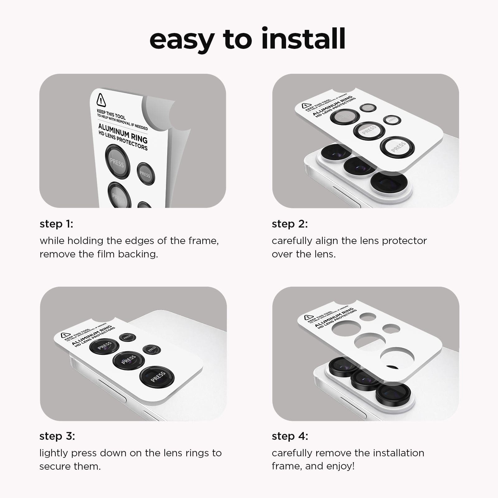 Easy to Install. Step 1: While holding the edges of the frame, remove the film backing. Step 2. Carefully align the lens protector over the lens. Step 3. Lightly press down on the lens rings to secure them. Step 4. Carefully remove the installation frame, and enjoy!