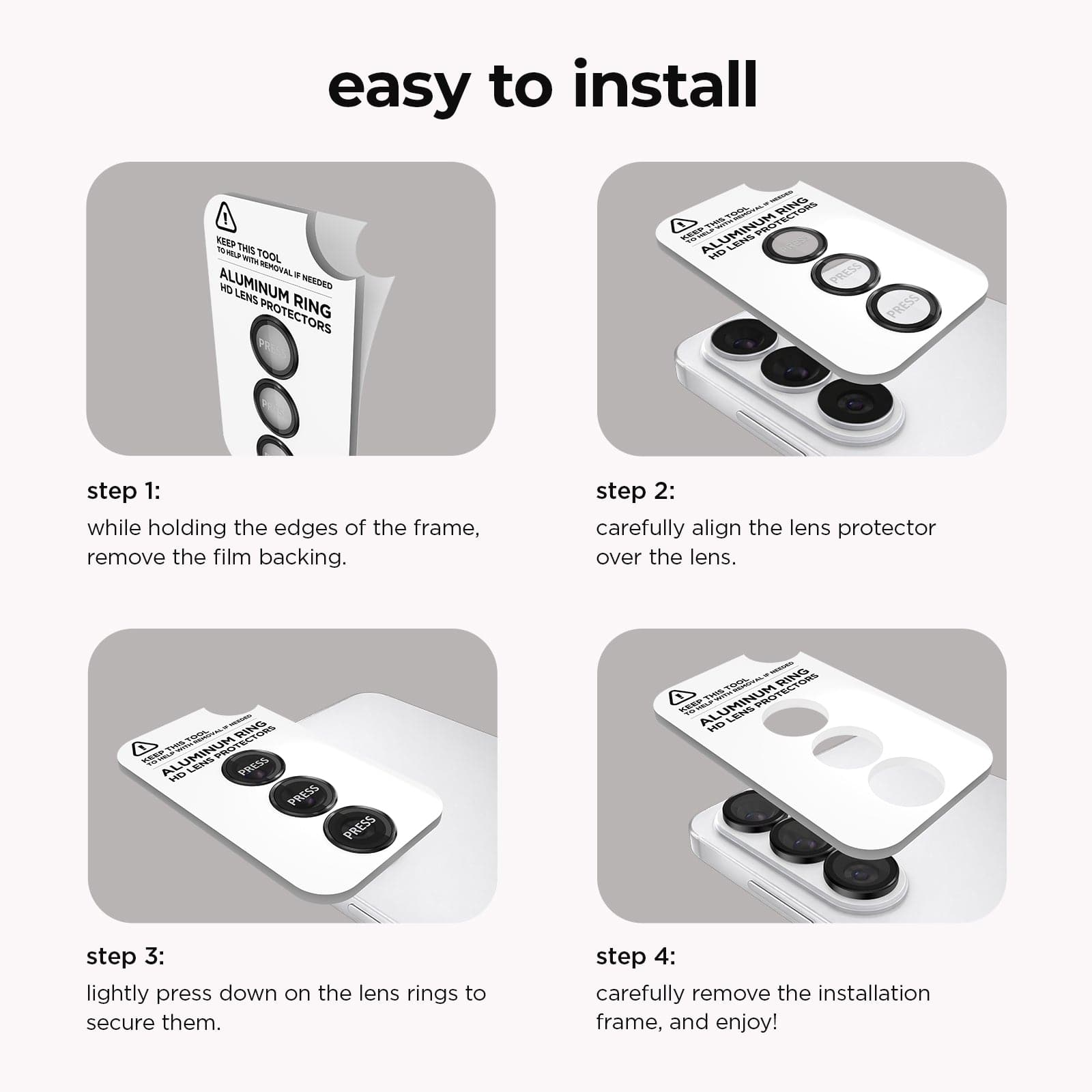 Easy to Install. Step 1: While holding the edges of the frame, remove the film backing. Step 2. Carefully align the lens protector over the lens. Step 3. Lightly press down on the lens rings to secure them. Step 4. Carefully remove the installation frame, and enjoy!