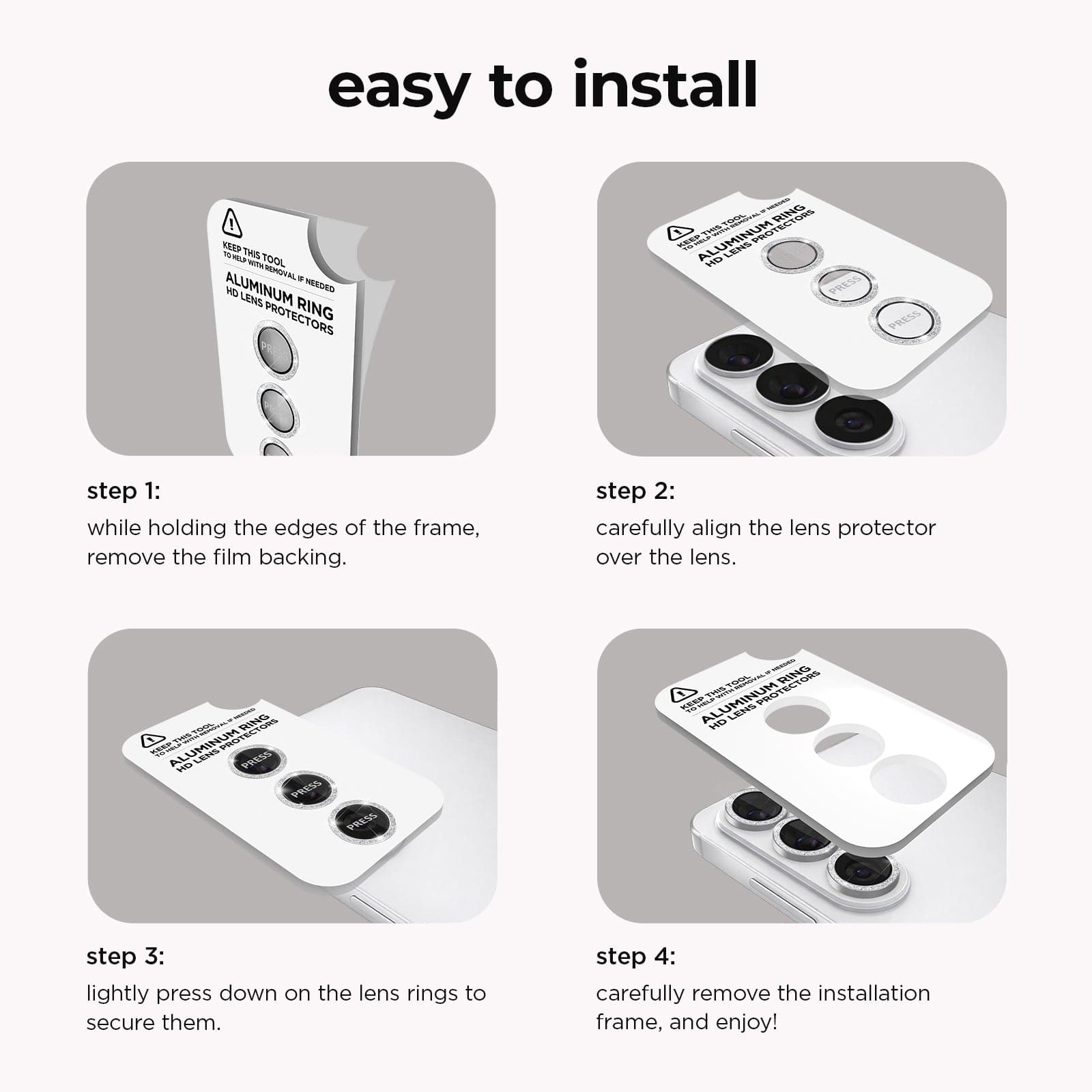 Easy to Install. Step 1: While holding the edges of the frame, remove the film backing. Step 2. Carefully align the lens protector over the lens. Step 3. Lightly press down on the lens rings to secure them. Step 4. Carefully remove the installation frame, and enjoy!