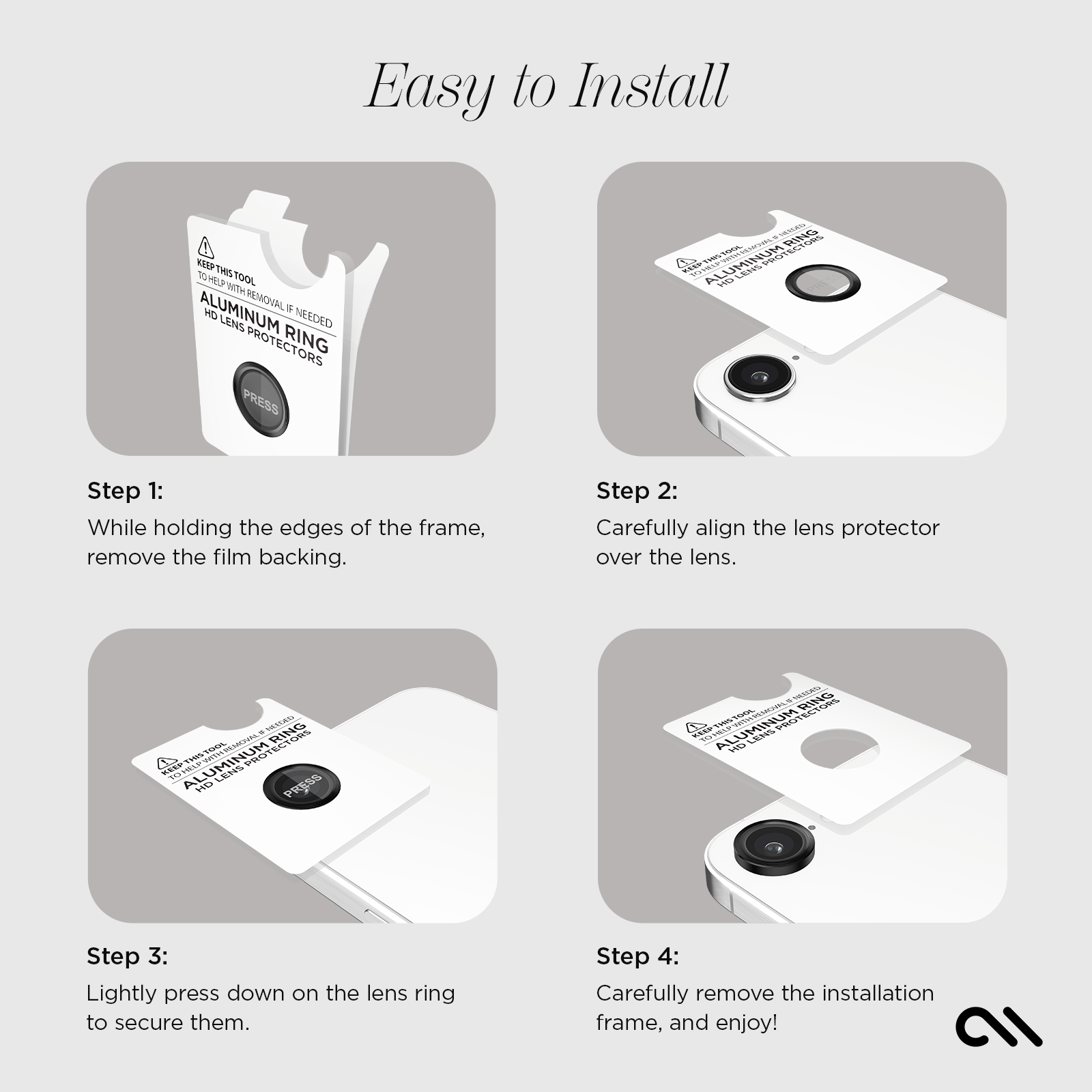 EASY TO INSTALL! 
STEP 1: WHILE HOLDING THE EDGES OF THE FRAME, REMOVE THE BACKING. 
STEP 2: CAREFULLY ALIGN THE LENS PROTECTOR OVER THE LENS. 
STEP 3: LIGHTLY PRESS DOWN ON THE LENS RING TO SECURE THEM.
STEP 4: CAREFULLY REMOVE THE INSTALLATION FRAME AND ENJOY!