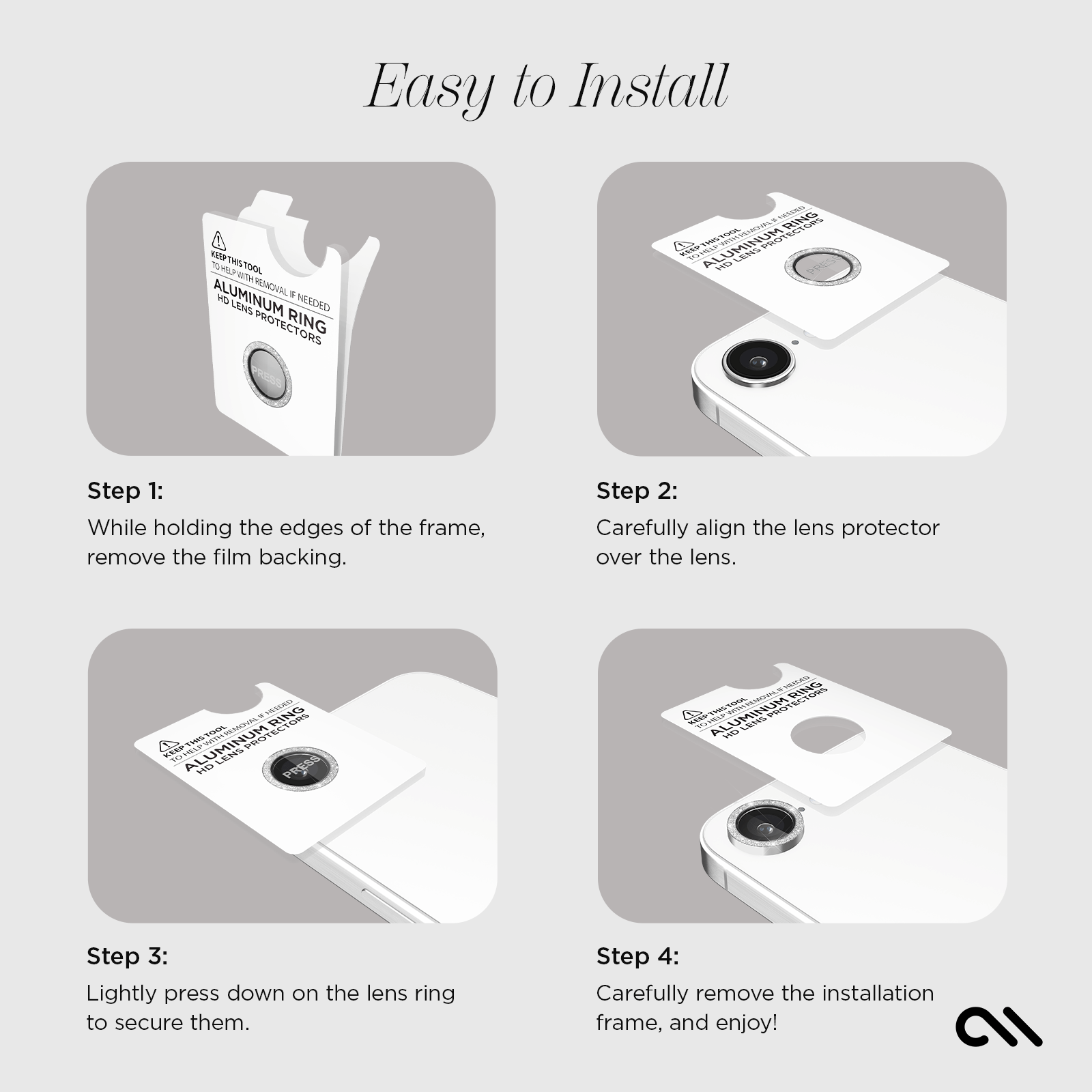 EASY TO INSTALL! 
STEP 1: WHILE HOLDING THE EDGES OF THE FRAME, REMOVE THE BACKING. 
STEP 2: CAREFULLY ALIGN THE LENS PROTECTOR OVER THE LENS. 
STEP 3: LIGHTLY PRESS DOWN ON THE LENS RING TO SECURE THEM.
STEP 4: CAREFULLY REMOVE THE INSTALLATION FRAME AND ENJOY!