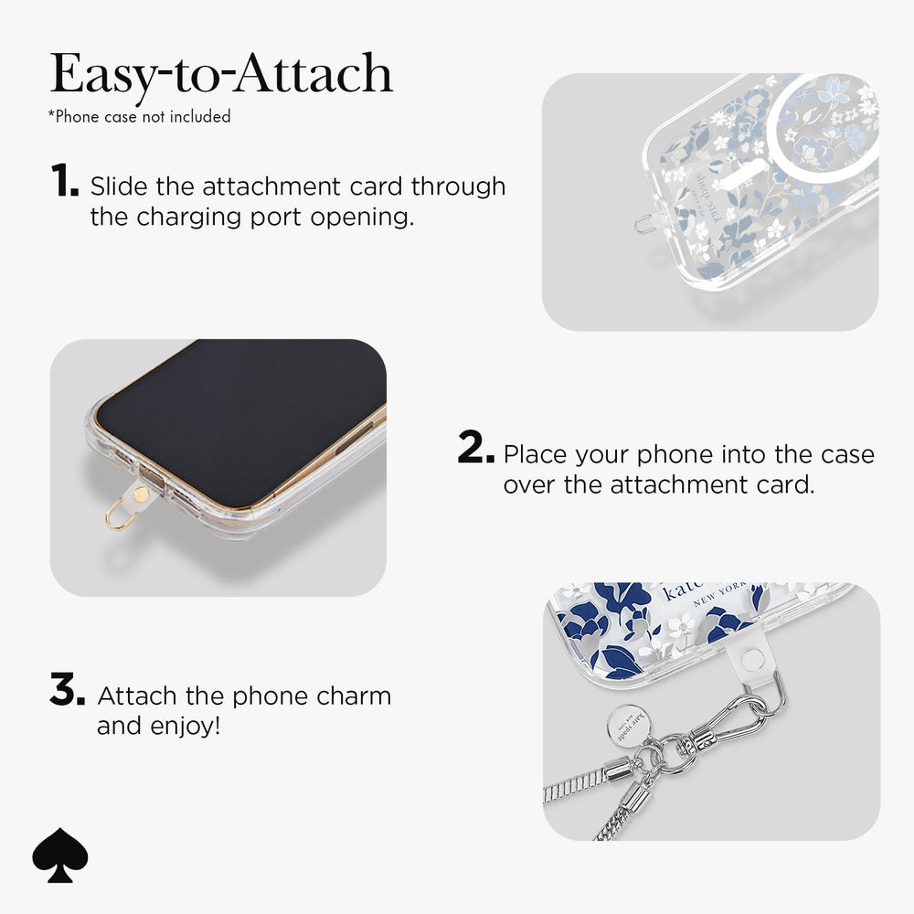 Easy to Attach 8 Phone case not included.
1. Slide the attachment card throuhg the charging port opening.
2. Place your phone into the case over the attachment card.
3. Attach the phone charm and enjoy!