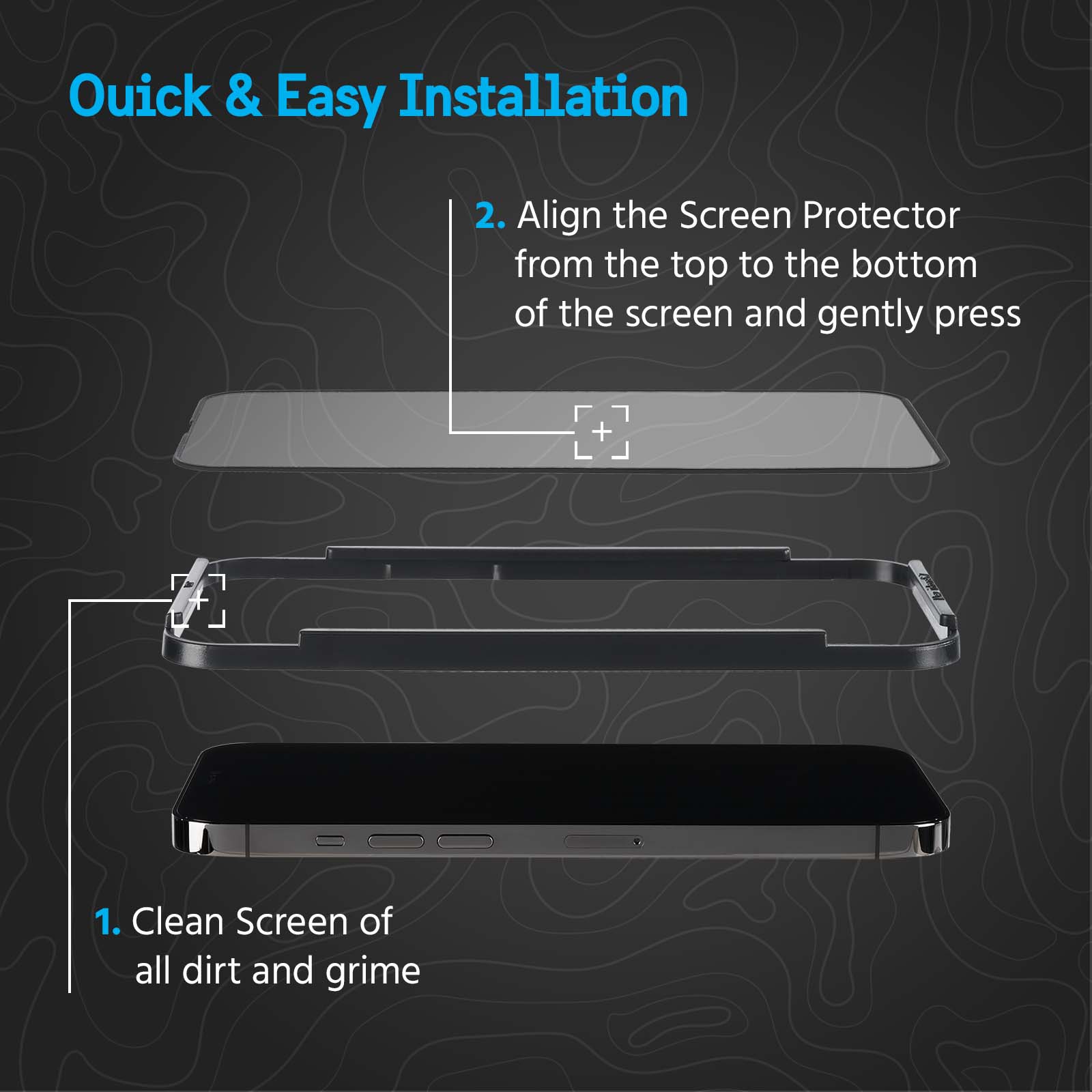 Quick & Easy Installation. 1. Clean screen of all dirt and grime. 2. Align the screen protector from the top to the bottom of the screen and gently press. color::clear