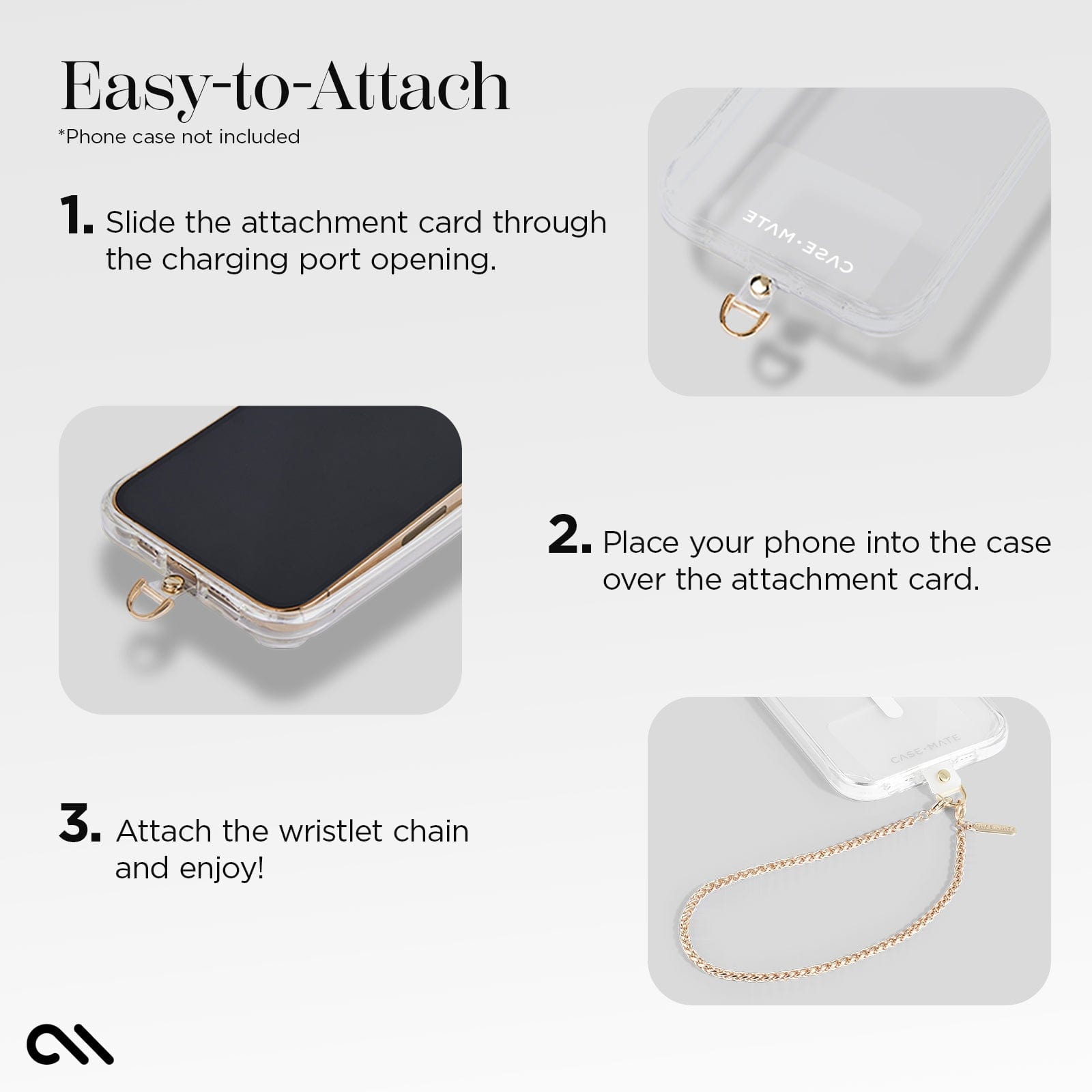 EASY-TO-ATTACH. 1. SLIDE THE ATTACHMENT CARD THROUGH THE CHARGING PORT OPENING. 2. PLACE YOUR PHONE INTO THE CASE OVER THE ATTACHMENT CARD. 3. ATTACH THE WRISTLET CHAIN AND ENJOY