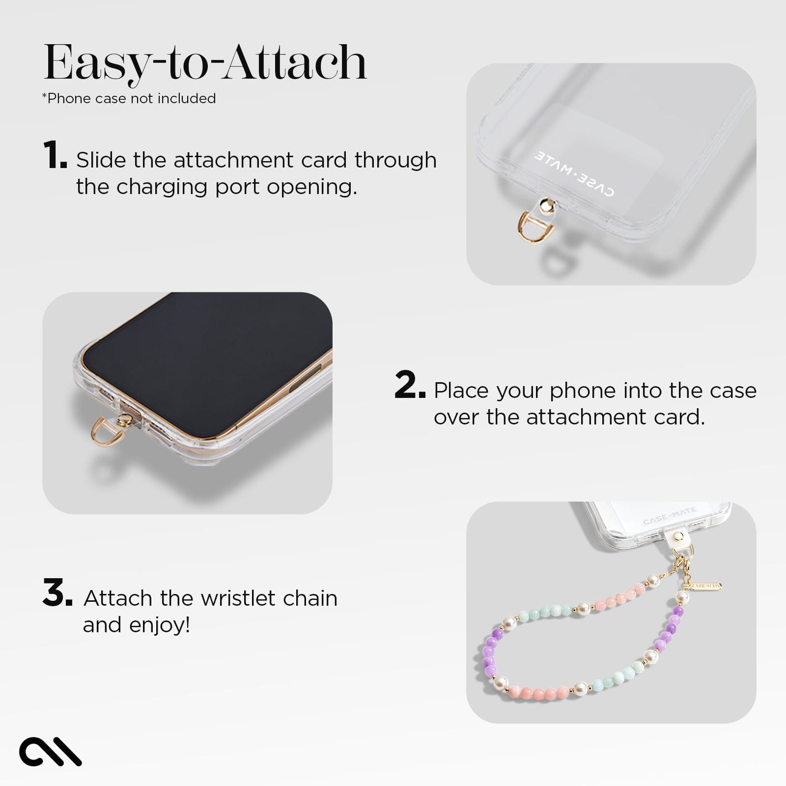 EASY TO ATTACH. 1. SLIDE THE ATTACHMENT CARD THROUGH THE CHARGING PORT OPENING. 2. PLACE YOUR PHONE INTO THE CASE OVER THE ATTACHMENT CARD. 3. ATTACH THE WRISTLET CHAIN AND ENJOY!