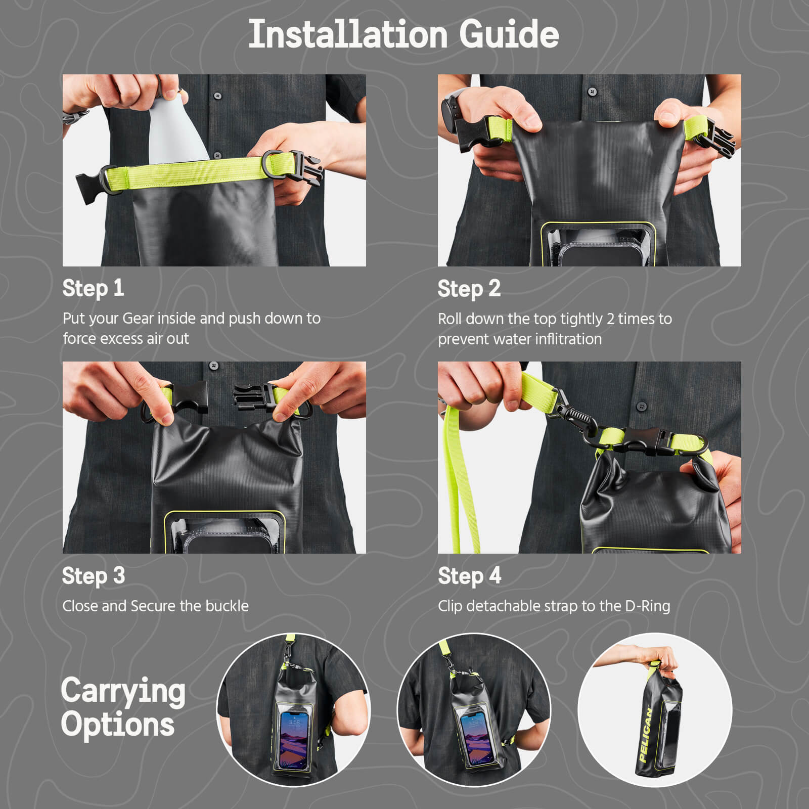 Pelican Marine Water Resistant Dry Bag Installation Guide. Step 1: Put your Gear inside and push down to force excess air out. Step 2: Roll down the top tightly 2 times to prevent water infiltration. Step 3: Close and Secure the buckle. Step 4: Clip detachable strap to the D-Ring. Color:: Black/Hi-Vis Yellow