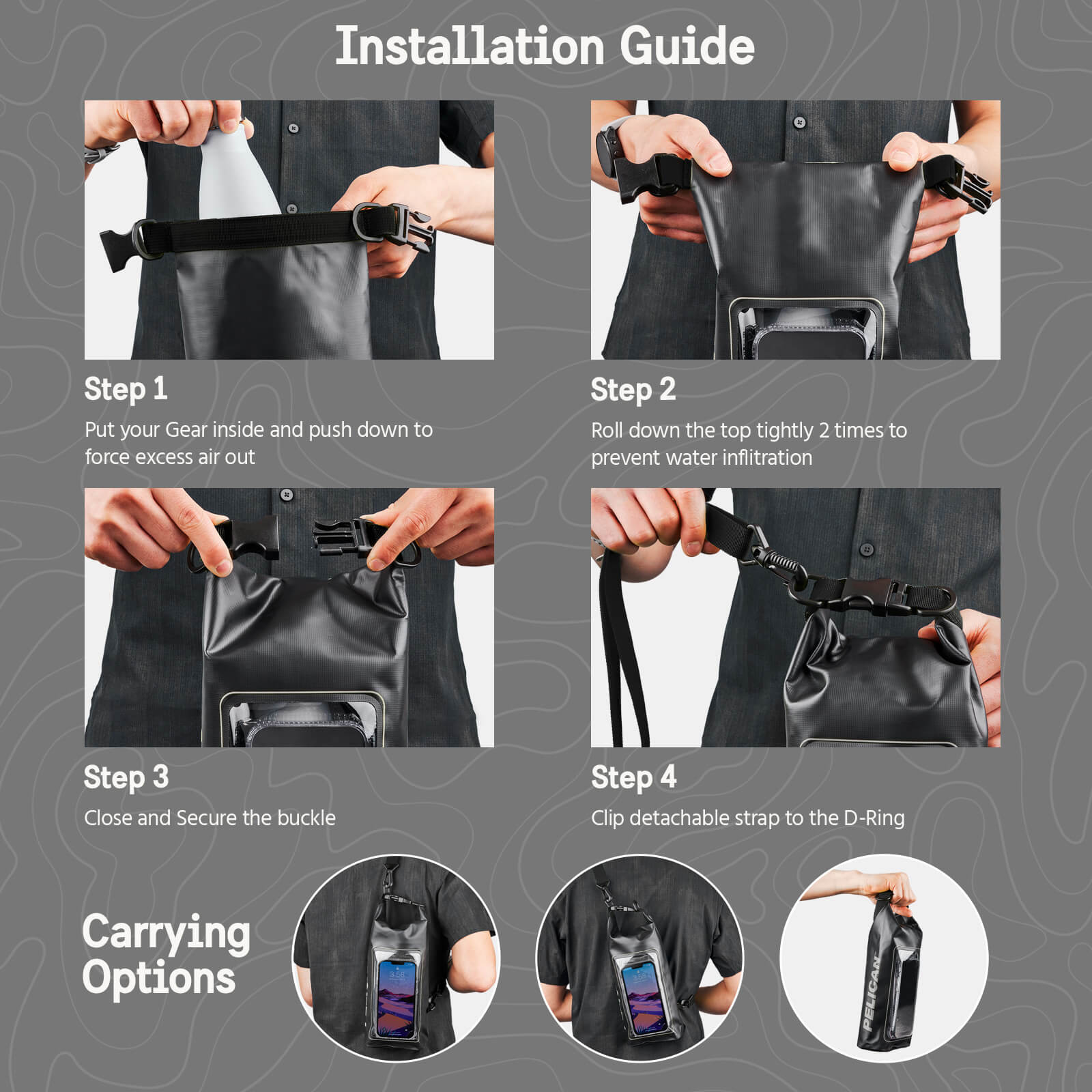 Pelican Marine Water Resistant Dry Bag Installation Guide. Step 1: Put your Gear inside and push down to force excess air out. Step 2: Roll down the top tightly 2 times to prevent water infiltration. Step 3: Close and Secure the buckle. Step 4: Clip detachable strap to the D-Ring. Color:: Stealth Black