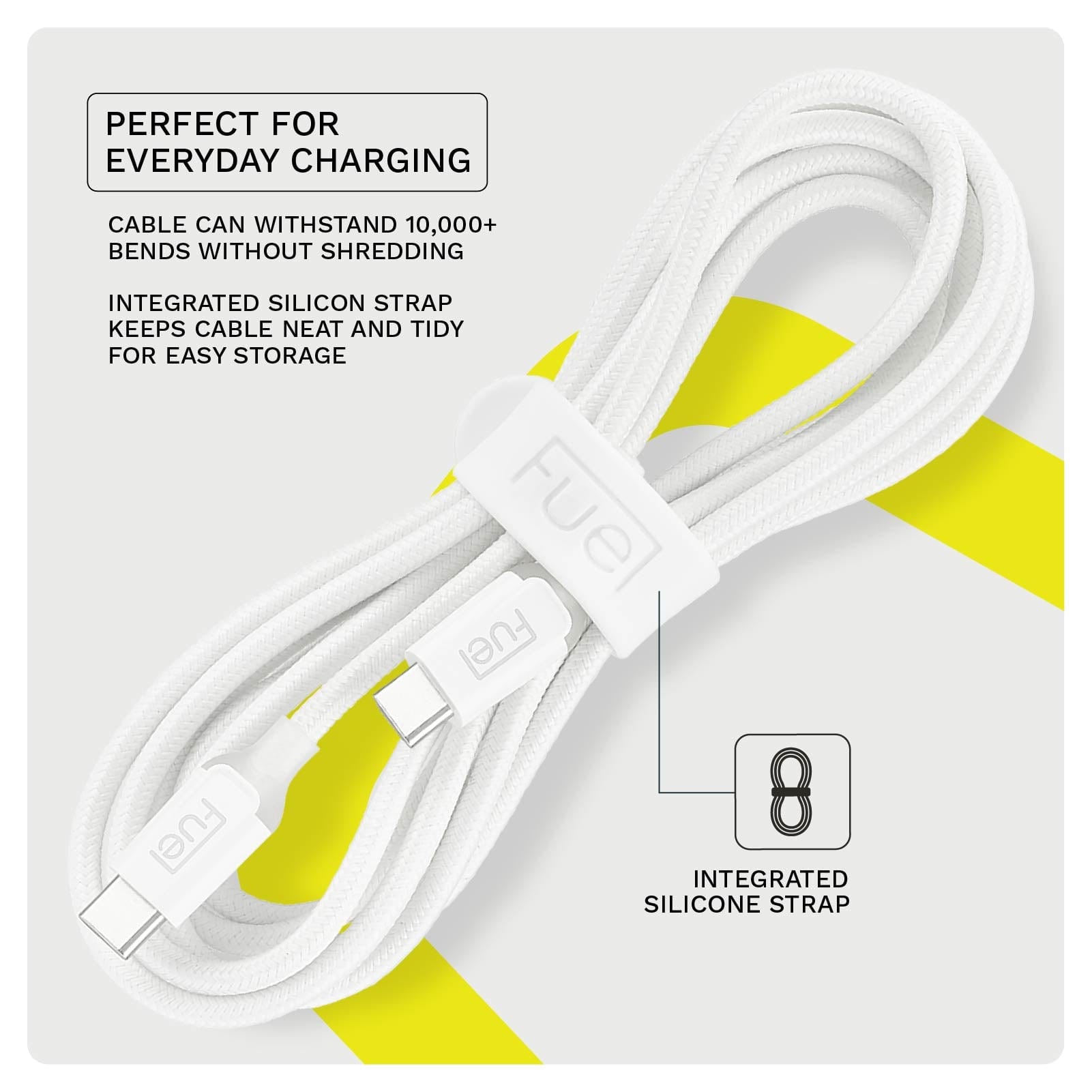 PERFECT FOR EVERYDAY CHARGING. CABLE CAN WITHSTAND 10,000+ BENDS WITHOUT SHREDDING. INTEGRATED SILICON STRAP KEEPS CABLE NEAT AND TIDY FOR EASY STORAGE.