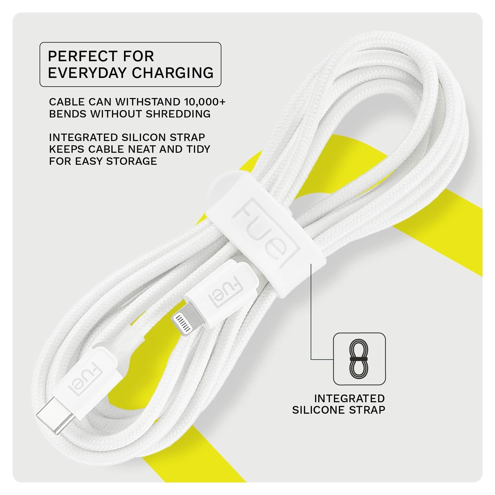 PERFECT FOR EVERYDAY CHARGING. CABLE CAN WITHSTAND 10,000+ BENDS WITHOUT SHREDDING. INTEGRATED SLICON STRAP KEEPS CABLE NEAT AND TIDY FOR EASY STORAGE.
